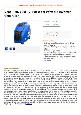 Download this document if link is not clickable


Denali eu2000i - 2,500 Watt Portable Inverter
Generator
                                                                 List Price :   $699.00

                                                                     Price :
                                                                                $489.88



                                                                Average Customer Rating

                                                                                 out of 5



                                                            Product Feature
                                                            q   2200 watt rated/2500 watt max output - 1 Year
                                                                Factory Warranty
                                                            q   Two 120 volt 20 amp AC outlets, one 12 volt DC
                                                                outlet
                                                            q   Operates at a quiet 60 DB
                                                            q   Smart Throttle varies engine speed based on load -
                                                                improves fuel economy and reduces noise
                                                            q   Computer control pure sinewave alternator with
                                                                THD under 3%
                                                            q   Read more




Product Description
Powerful, portable, and efficient, the IN2500I S Gas-Powered Portable Inverter delivers maximum electrical
output without sacrificing portability. Thanks to its innovative inverter system, the generator is able to generate
up to 2,200 watts of clean AC power. It can run up to 5.5 hours continuously without refueling and uses
premium technologies to maximize fuel efficiency. Combines powerful output with portability Inverter system
allows you to power delicate machinery Fuel-efficient; can run for 12 hours without refueling TwinTech
technology allows you to hook up two units for added output. View larger. Powerful Inverter System Delivers
Cleaner Electricity. The IN2500I is built around an innovative inverter system, which is able to deliver
higher-quality, cleaner electricity than competing generators. It produces energy in the form of pure sine waves,
which are cleaner and more reliable than most commercial power sources. Smart Technologies for Optimal Fuel
Efficiency With its Smart Throttle Load feature, the generator is able to dynamically adjust engine speed
depending on output, resulting in greater overall fuel efficiency. The generator also features an exclusive dual
coil alternator stator, which lowers engine speed and reduces total fuel consumption. For added convenience,
the IN2500I is able to recharge batteries with its 8A12V DC output, making it ideal for RV, auto, and boat
owners. And you won't have to worry about engine damage due to low oil levels: an oil-watch warning system
constantly monitors oil levels and lets you know when an oil change is needed. Noise Reduction for Quiet
Operation The IN2500I uses noise reduction technologies to ensure the quietest operation possible. Featuring a
special sound-blocking design, the generator has noise-absorbing glass wool construction, which helps dampen
noise even during heavy operation. Along with the IN2500I super-quiet muffler and vibration-isolating feet, it
helps keep noise to a minimum. Read more
 
