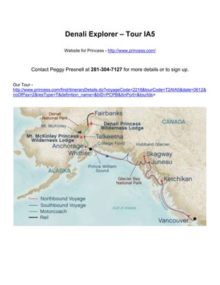 Denali Explorer – Tour IA5<br />Website for Princess - http://www.princess.com/<br />Contact Peggy Presnell at 281-304-7127 for more details or to sign up.<br />Our Tour -http://www.princess.com/find/itineraryDetails.do?voyageCode=2218&tourCode=T2AIA5&date=0612&noOfPax=2&resType=T&definition_name=&bID=PCPB&itinPort=&tourIds=<br />Denali Explorer – Tour IA5 <br />7-day Voyage of the Glaciers cruise with a 5-night Land Tour featuring 1 night Anchorage, 1-night Mt. McKinley Princess Lodge, 1-night Denali Princess Lodge and 2-nights Fairbanks.<br />Travel Sequence: Cruise first, then Tour <br />Ship: Island Princess <br />Voyage Departure Port: Vancouver, British Columbia <br />Number of Days : 12 (7 cruise, 5 tour) <br />Departure Date :  Wednesday, Jun 06, 2012<br />Highlights:<br />Glacier Bay National Park cruising Princess rail service Natural History Tour into Denali National Park Riverboat Cruise & Gold Mine Tour in Fairbanks <br />Itinerary:DayDestination1Sail from Vancouver, B.C.PortArrivalDeparture1Vancouver, British Columbia4:30 PM2At Sea3Ketchikan, Alaska6:30 AM2:00 PM4Juneau, Alaska8:00 AM9:00 PM5Skagway, Alaska7:00 AM8:30 PM6Glacier Bay National Park, Alaska (Scenic Cruising)6:00 AM3:00 PM7College Fjord, Alaska (Scenic Cruising)5:30 PM8:30 PM8Anchorage (Whittier), Alaska12:30 AM<br />DayDestination8Whittier/Anchorage Disembark you ship and travel by motorcoach to Anchorage with a stop at the Alaska Wildlife Conservation Center enroute. Enjoy the evening at leisure. 9Anchorage/Mt. McKinley This morning, continue your motorcoach journey to the Mt. McKinley Princess Wilderness Lodge for the night. The afternoon is free to spend as you choose. 10Mt. McKinley/Denali Spend the morning at leisure, then travel by motorcoach to Denali National Park*. Enjoy an afternoon and evening at your own pace at the Denali Princess Wilderness Lodge. 11Denali/Fairbanks This morning, travel into Denali National Park on the Natural History Tour. Then, head north to Fairbanks by scenic Princess rail*. 12FairbanksThis morning, take a Gold Mine tour with the chance to pan for your own gold. Enjoy a miner’s lunch before taking a cruise on an authentic Sternwheeler Riverboat down the Chena River. The evening is at your leisure in Fairbanks. 13Fairbanks Your tour ends this morning in Fairbanks. *On Island Princess departures, Mt. McKinley/Denali transit is via motorcoach to Talkeetna followed by rail service to Denali; Denali/Fairbanks transit is via motorcoach. <br />Port order may not be reflected on map. Port arrival and departure times are approximate and subject to change without notice. For more information review the Passage Contract. <br />Deck Plans for Island Princess -  http://www.princess.com/learn/ships/ip/deck_plans/index.html <br />Use links at the top to navigate the website.<br />Bottom of Form<br />