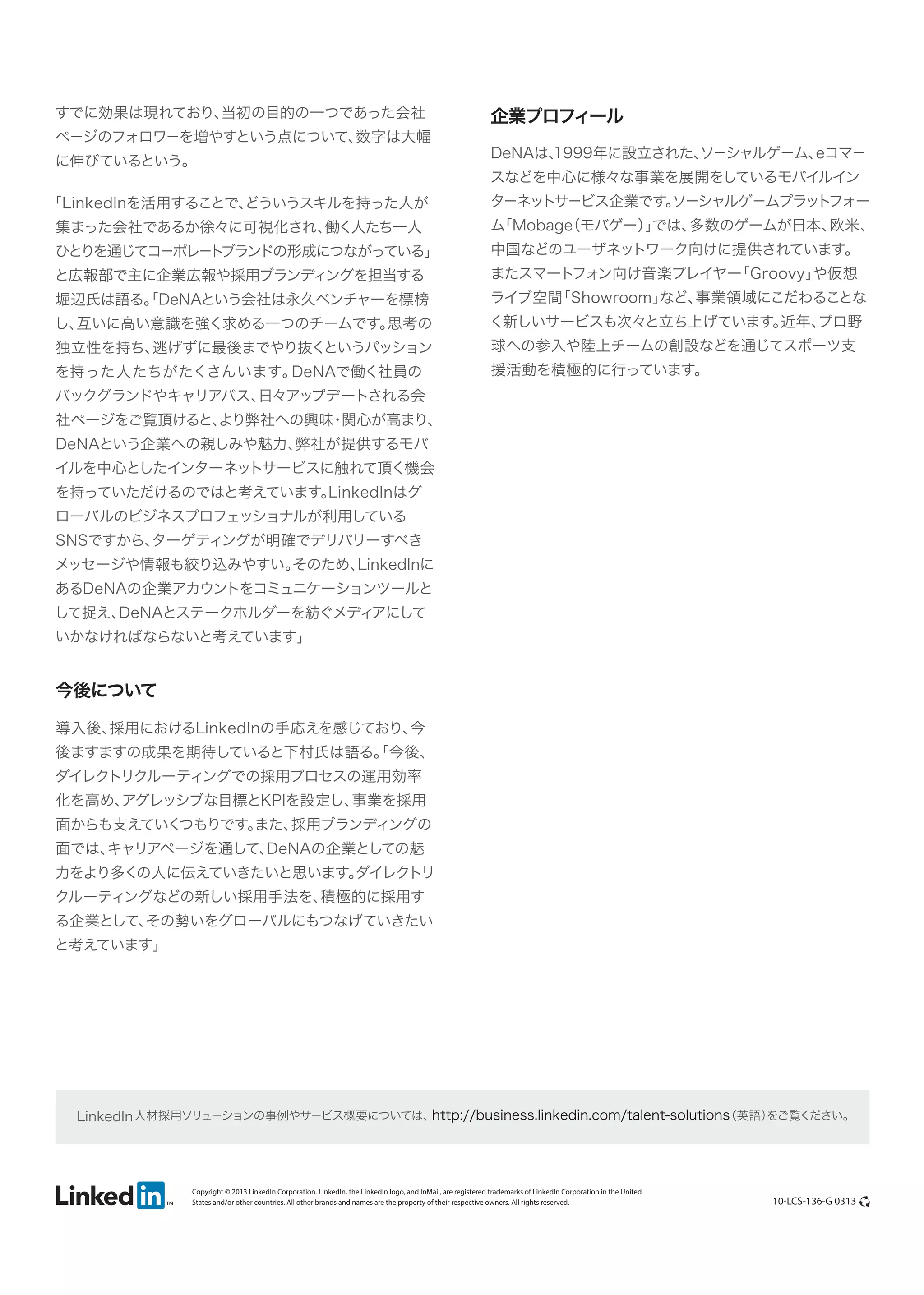 すでに効果は現れており、
当初の目的の一つであった会社

ページのフォロワーを増やすという点について、
数字は大幅

に伸びているという。

「LinkedInを活用することで、
どういうスキルを持った人が

企業プロフィール
eコマー
DeNAは、
1999年に設立された、
ソーシャルゲーム、

スなどを中心に様々な事業を展開をしているモバイルイン

ターネットサービス企業です。
ソーシャルゲームプラット
フォー

集まった会社であるか徐々に可視化され、
働く人たち一人

ム
「Mobage モバゲー）では、
（
」
多数のゲームが日本、
欧米、

と広報部で主に企業広報や採用ブランディングを担当する

またスマート
フォン向け音楽プレイヤー
「Groovy」
や仮想

ひとりを通じてコーポレート
ブランドの形成につながっている」
堀辺氏は語る。DeNAという会社は永久ベンチャーを標榜
「

中国などのユーザネットワーク向けに提供されています。

ライブ空間
「Showroom」
など、
事業領域にこだわることな

し、
互いに高い意識を強く求める一つのチームです。
思考の

く新しいサービスも次々と立ち上げています。
近年、
プロ野

を持った人たちがたくさんいます。
DeNAで働く社員の

援活動を積極的に行っています。

独立性を持ち、
逃げずに最後までやり抜く
というパッション

球への参入や陸上チームの創設などを通じてスポーツ支

バックグランドやキャリアパス、
日々アップデートされる会

社ページをご覧頂けると、
より弊社への興味 関心が高まり、
・
DeNAという企業への親しみや魅力、
弊社が提供するモバ

イルを中心としたインターネットサービスに触れて頂く機会

を持っていただけるのではと考えています。
LinkedInはグ
ローバルのビジネスプロフェッショナルが利用している

SNSですから、
ターゲティングが明確でデリバリーすべき

メッセージや情報も絞り込みやすい。
そのため、
LinkedInに
あるDeNAの企業アカウントをコミュニケーションツールと

して捉え、
DeNAとステークホルダーを紡ぐメディ
アにして
いかなければならないと考えています」

今後について
導入後、
採用におけるLinkedInの手応えを感じており、
今

後ますますの成果を期待していると下村氏は語る。 今後、
「

ダイレクトリクルーティングでの採用プロセスの運用効率

化を高め、
アグレッシブな目標とKPIを設定し、
事業を採用

面からも支えていく
つもりです。
また、
採用ブランディングの
面では、
キャリアページを通して、
DeNAの企業としての魅

力をより多くの人に伝えていきたいと思います。
ダイレクトリ

クルーティングなどの新しい採用手法を、
積極的に採用す

る企業として、
その勢いをグローバルにもつなげていきたい

と考えています」

http://business.linkedin.com/talent-solutions
（英語）
をご覧ください。
LinkedIn 人材採用ソリューションの事例やサービス概要については、

Copyright © 2013 LinkedIn Corporation. LinkedIn, the LinkedIn logo, and InMail, are registered trademarks of LinkedIn Corporation in the United
States and/or other countries. All other brands and names are the property of their respective owners. All rights reserved.

10-LCS-136-G 0313

 