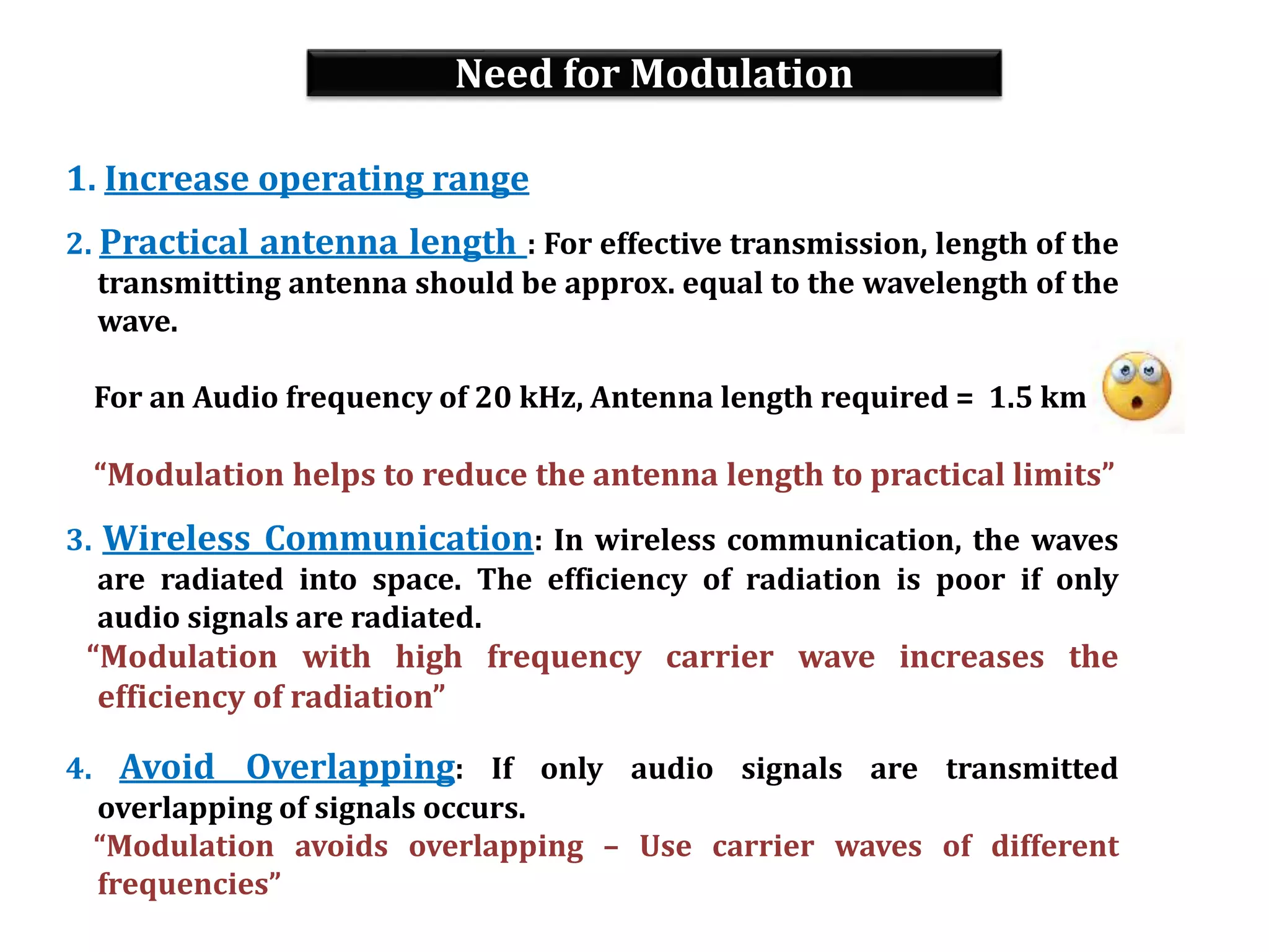 Need for Modulation
1. Increase operating range
2. Practical antenna length : For effective transmission, length of the
transmitting antenna should be approx. equal to the wavelength of the
wave.
For an Audio frequency of 20 kHz, Antenna length required = 1.5 km
“Modulation helps to reduce the antenna length to practical limits”
3. Wireless Communication: In wireless communication, the waves
are radiated into space. The efficiency of radiation is poor if only
audio signals are radiated.
“Modulation with high frequency carrier wave increases the
efficiency of radiation”
4. Avoid Overlapping: If only audio signals are transmitted
overlapping of signals occurs.
“Modulation avoids overlapping – Use carrier waves of different
frequencies”
 