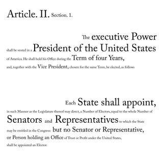 Article. II.Section. 1.
The executive Power
shall be vested in a President of the United States
of America. He shall hold his Office during the Term of four Years,
and, together with the Vice President, chosen for the same Term, be elected, as follows
Each State shall appoint,
in such Manner as the Legislature thereof may direct, a Number of Electors, equal to the whole Number of
Senators and Representativesto which the State
may be entitled in the Congress: but no Senator or Representative,
or Person holding an Office of Trust or Profit under the United States,
shall be appointed an Elector.
 