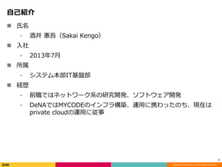Copyright © DeNA Co.,Ltd. All Rights Reserved.
自己紹介
 氏名
⁃ 酒井 憲吾（Sakai Kengo）
 入社
⁃ 2013年7月
 所属
⁃ システム本部IT基盤部
 経歴
⁃ 前職ではネットワーク系の研究開発、ソフトウェア開発
⁃ DeNAではMYCODEのインフラ構築、運用に携わったのち、現在は
private cloudの運用に従事
2
 