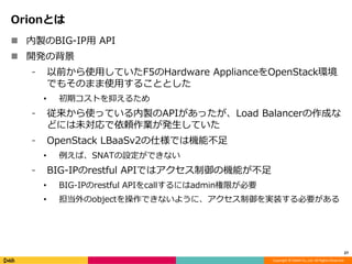 Copyright © DeNA Co.,Ltd. All Rights Reserved.
Orionとは
 内製のBIG-IP用 API
 開発の背景
⁃ 以前から使用していたF5のHardware ApplianceをOpenStack環境
でもそのまま使用することとした
• 初期コストを抑えるため
⁃ 従来から使っている内製のAPIがあったが、Load Balancerの作成な
どには未対応で依頼作業が発生していた
⁃ OpenStack LBaaSv2の仕様では機能不足
• 例えば、SNATの設定ができない
⁃ BIG-IPのrestful APIではアクセス制御の機能が不足
• BIG-IPのrestful APIをcallするにはadmin権限が必要
• 担当外のobjectを操作できないように、アクセス制御を実装する必要がある
27
 