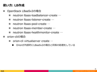Copyright © DeNA Co.,Ltd. All Rights Reserved.
使い方: LB作成
 OpenStack LBaaSv2の場合
 neutron lbaas-loadbalancer-create …
 neutron lbaas-listener-create …
 neutron lbaas-pool-create …
 neutron lbaas-member-create …
 neutron lbaas-healthmonitor-create …
 orion-cliの場合
 orion-cli virtualserver create …
 Orionが内部的にLBaaSv2の場合と同等の処理をしている
29
 