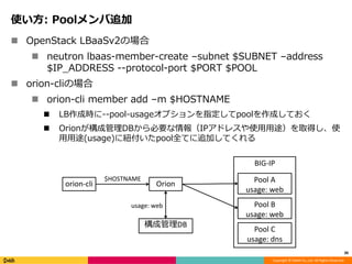 Copyright © DeNA Co.,Ltd. All Rights Reserved.
使い方: Poolメンバ追加
 OpenStack LBaaSv2の場合
 neutron lbaas-member-create –subnet $SUBNET –address
$IP_ADDRESS --protocol-port $PORT $POOL
 orion-cliの場合
 orion-cli member add –m $HOSTNAME
 LB作成時に--pool-usageオプションを指定してpoolを作成しておく
 Orionが構成管理DBから必要な情報（IPアドレスや使用用途）を取得し、使
用用途(usage)に紐付いたpool全てに追加してくれる
30
BIG-IP
Pool A
usage: web
Orionorion-cli
構成管理DB
Pool B
usage: web
Pool C
usage: dns
$HOSTNAME
usage: web
 