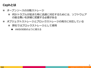 Copyright © DeNA Co.,Ltd. All Rights Reserved.
Cephとは
 オープンソースの分散ストレージ
 何かトラブルが起きた時に迅速に対応するためには、ソフトウェア
の振る舞いを詳細に把握する必要がある
 オブジェクトストレージとブロックストレージの両方に対応している
 弊社ではブロックストレージとして使用
 AWSのEBSのように使える
33
 