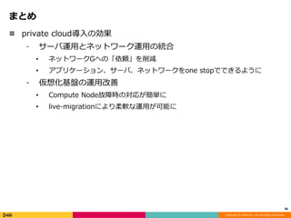 Copyright © DeNA Co.,Ltd. All Rights Reserved.
まとめ
 private cloud導入の効果
⁃ サーバ運用とネットワーク運用の統合
• ネットワークGへの「依頼」を削減
• アプリケーション、サーバ、ネットワークをone stopでできるように
⁃ 仮想化基盤の運用改善
• Compute Node故障時の対応が簡単に
• live-migrationにより柔軟な運用が可能に
46
 
