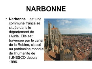 NARBONNE
• Narbonne est une
commune française
située dans le
département de
l'Aude. Elle est
traversée par le canal
de la Robine, classé
au patrimoine mondial
de l'humanité de
l'UNESCO depuis
1996.
 