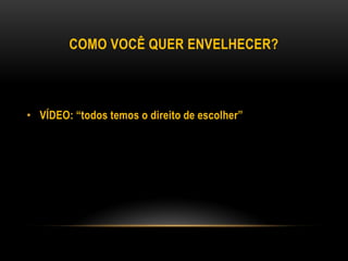 COMO VOCÊ QUER ENVELHECER?
• VÍDEO: “todos temos o direito de escolher”
 