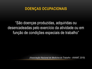 DOENÇAS OCUPACIONAIS
“São doenças produzidas, adquiridas ou
desencadeadas pelo exercício da atividade ou em
função de condições especiais de trabalho”
(Associação Nacional de Medicina do Trabalho - ANAMT, 2019)
 