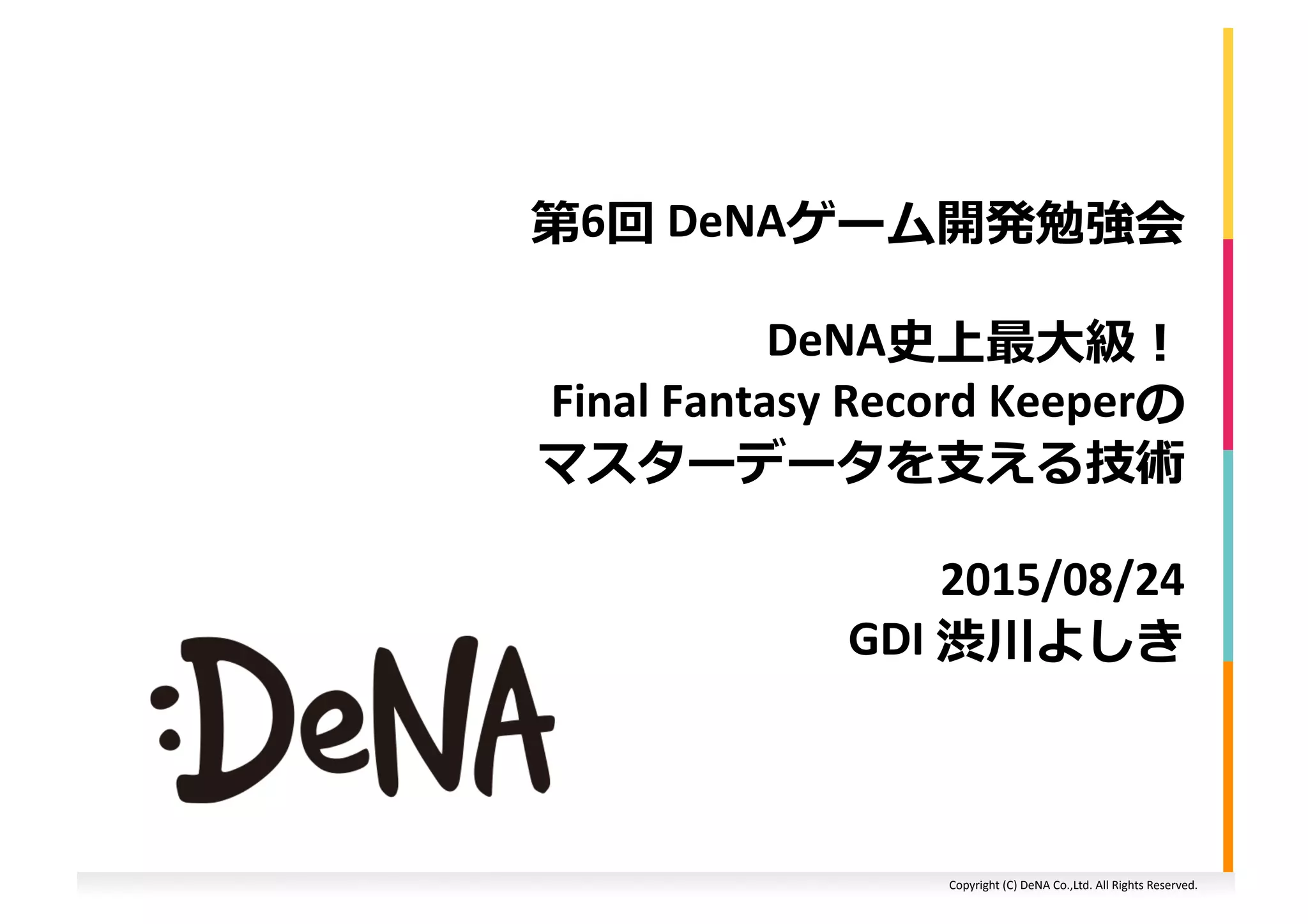 Copyright (C) DeNA Co.,Ltd. All Rights Reserved.
第6回 DeNAゲーム開発勉強会
DeNA史上最大級！
FINAL FANTASY Record Keeperの
マスターデータを支える技術
2015/08/24
GDI 渋川よしき
 