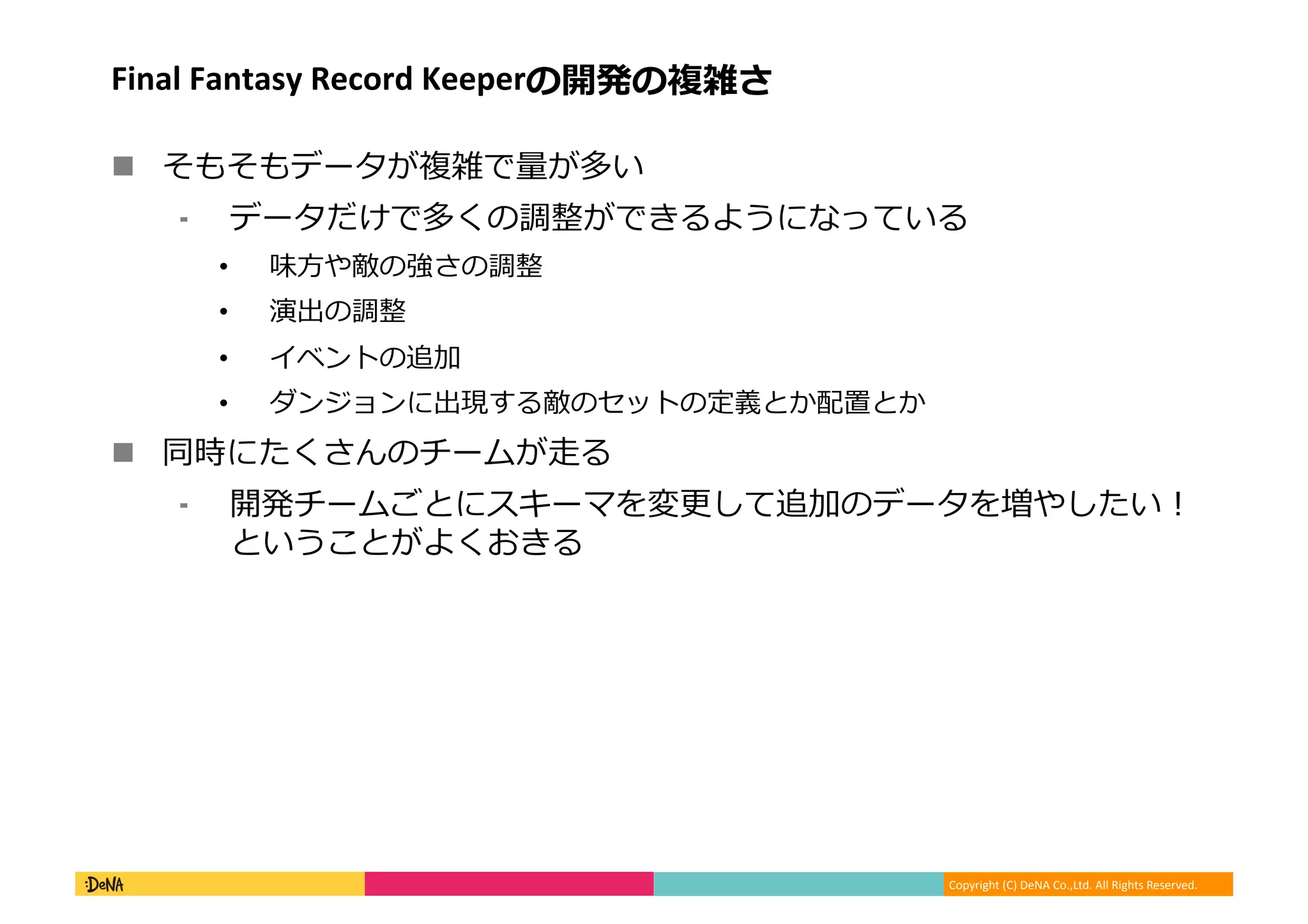 Copyright (C) DeNA Co.,Ltd. All Rights Reserved.
FINAL FANTASY Record Keeperの開発の複雑さ
 そもそもデータが複雑で量が多い
⁃ データだけで多くの調整ができるようになっている
• 味方や敵の強さの調整
• 演出の調整
• イベントの追加
• ダンジョンに出現する敵のセットの定義とか配置とか
 同時にたくさんのチームが走る
⁃ 開発チームごとにスキーマを変更して追加のデータを増やしたい！
ということがよくおきる
 