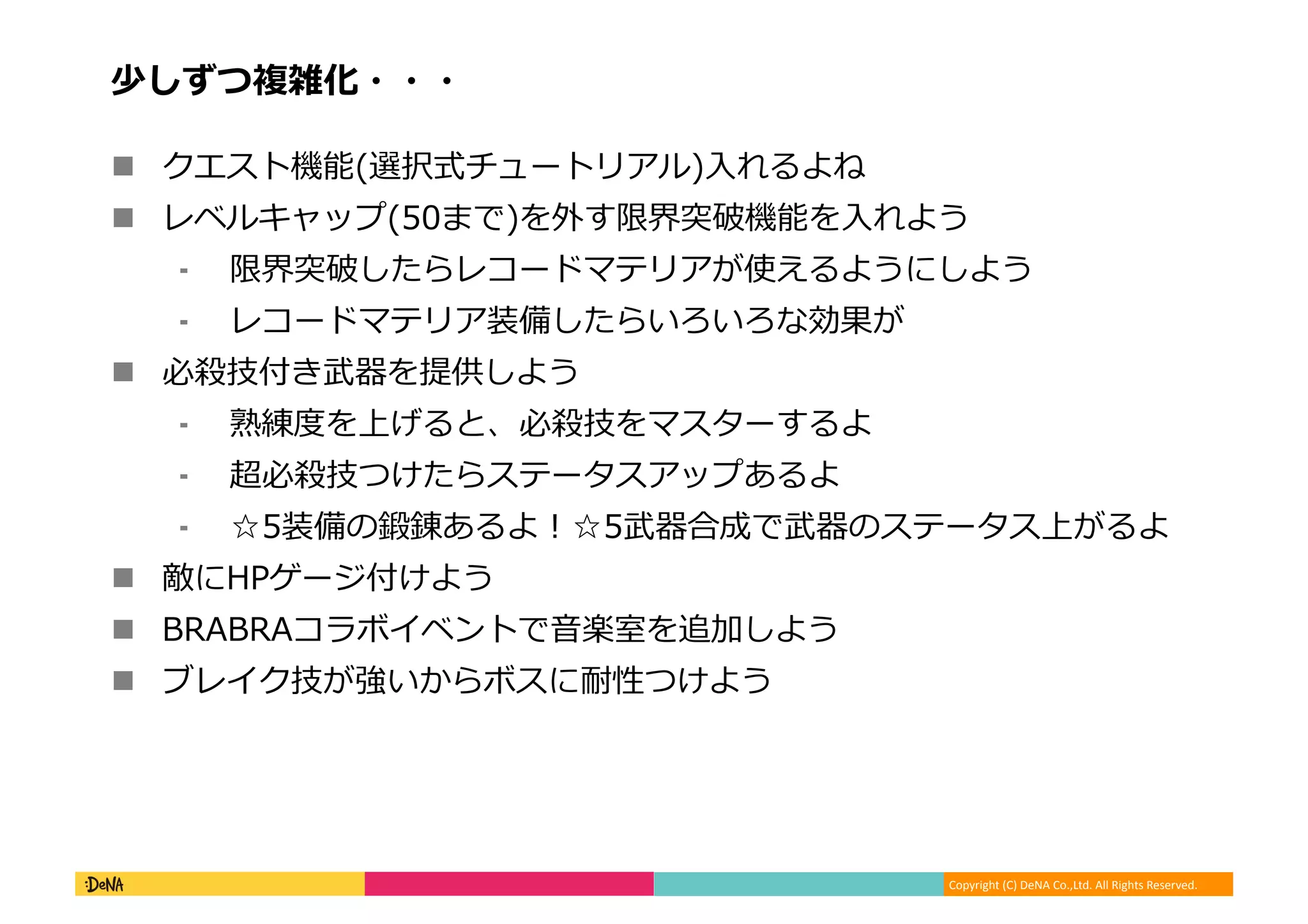 Copyright (C) DeNA Co.,Ltd. All Rights Reserved.
少しずつ複雑化・・・
 クエスト機能(選択式チュートリアル)入れるよね
 レベルキャップ(50まで)を外す限界突破機能を入れよう
⁃ 限界突破したらレコードマテリアが使えるようにしよう
⁃ レコードマテリア装備したらいろいろな効果が
 必殺技付き武器を提供しよう
⁃ 熟練度を上げると、必殺技をマスターするよ
⁃ 超必殺技つけたらステータスアップあるよ
⁃ ☆5装備の鍛錬あるよ！☆5武器合成で武器のステータス上がるよ
 敵にHPゲージ付けよう
 BRABRAコラボイベントで音楽室を追加しよう
 ブレイク技が強いからボスに耐性つけよう
 