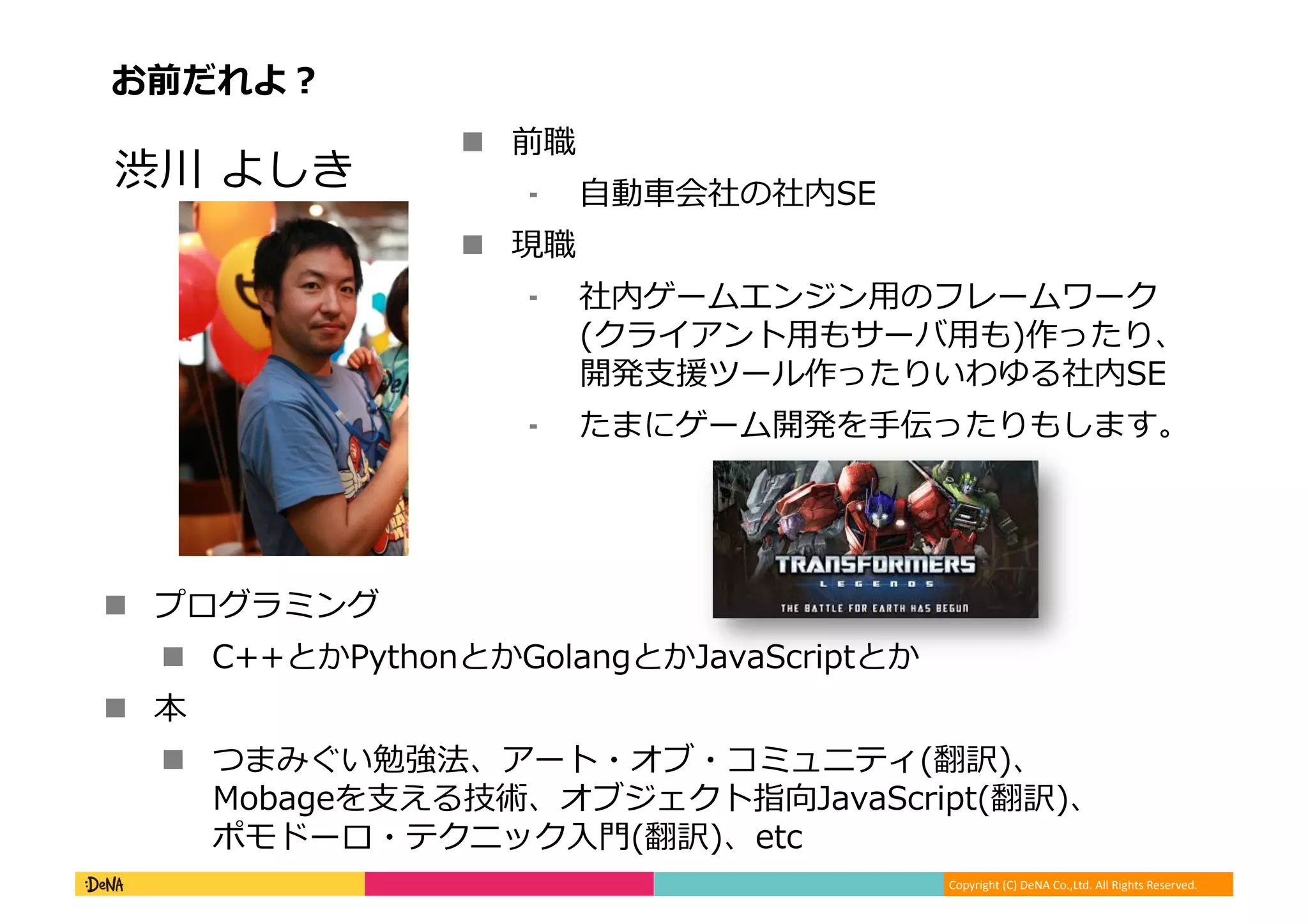 Copyright (C) DeNA Co.,Ltd. All Rights Reserved.
お前だれよ？
 前職
⁃ 自動車会社の社内SE
 現職
⁃ 社内ゲームエンジン用のフレームワーク
(クライアント用もサーバ用も)作ったり、
開発支援ツール作ったりいわゆる社内SE
⁃ たまにゲーム開発を手伝ったりもします。
渋川 よしき
 プログラミング
 C++とかPythonとかGolangとかJavaScriptとか
 本
 つまみぐい勉強法、アート・オブ・コミュニティ(翻訳)、
Mobageを支える技術、オブジェクト指向JavaScript(翻訳)、
ポモドーロ・テクニック入門(翻訳)、etc
 
