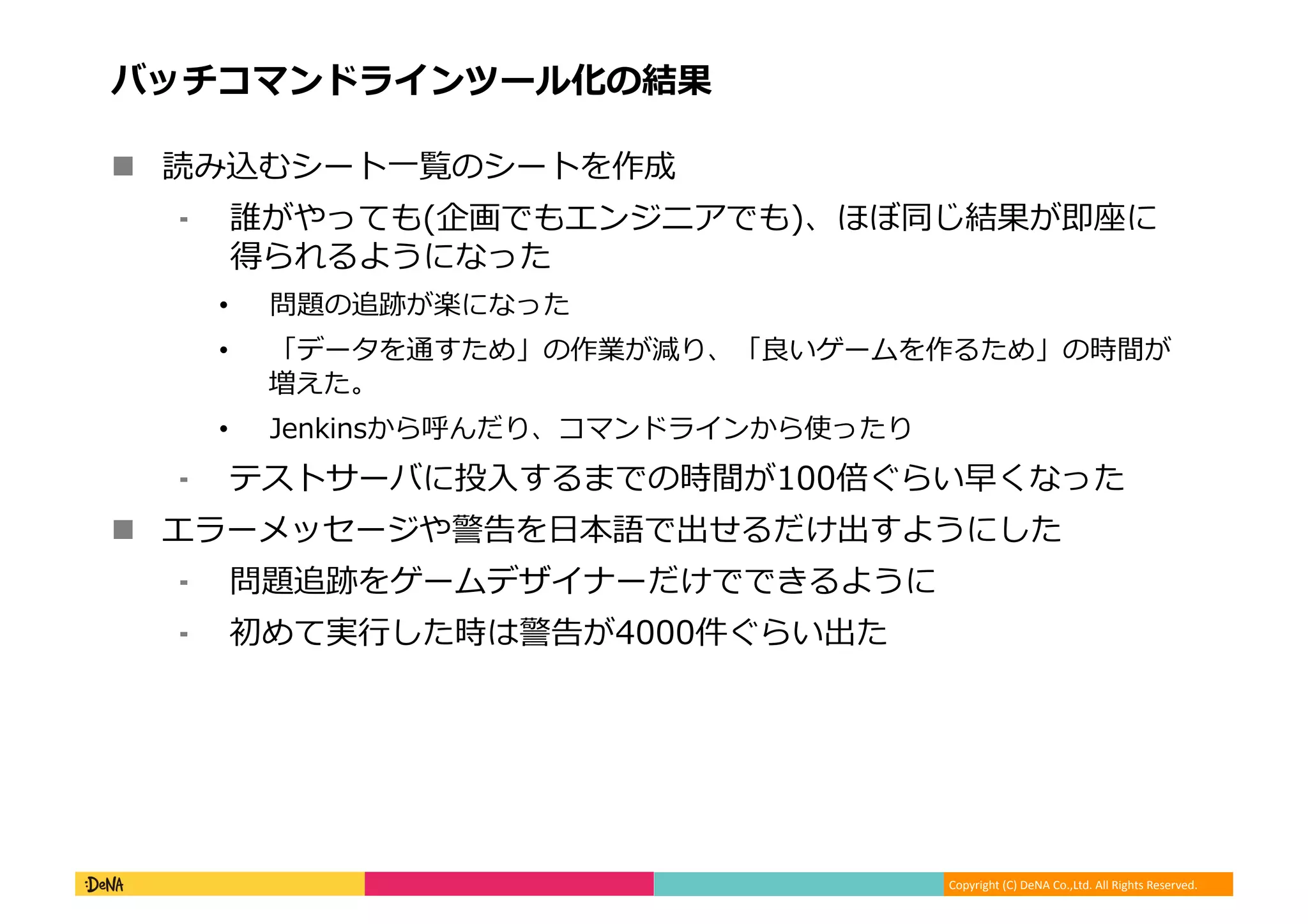 Copyright (C) DeNA Co.,Ltd. All Rights Reserved.
バッチコマンドラインツール化の結果
 読み込むシート一覧のシートを作成
⁃ 誰がやっても(企画でもエンジニアでも)、ほぼ同じ結果が即座に
得られるようになった
• 問題の追跡が楽になった
• 「データを通すため」の作業が減り、「良いゲームを作るため」の時間が
増えた。
• Jenkinsから呼んだり、コマンドラインから使ったり
⁃ テストサーバに投入するまでの時間が100倍ぐらい早くなった
 エラーメッセージや警告を日本語で出せるだけ出すようにした
⁃ 問題追跡をゲームデザイナーだけでできるように
⁃ 初めて実行した時は警告が4000件ぐらい出た
 