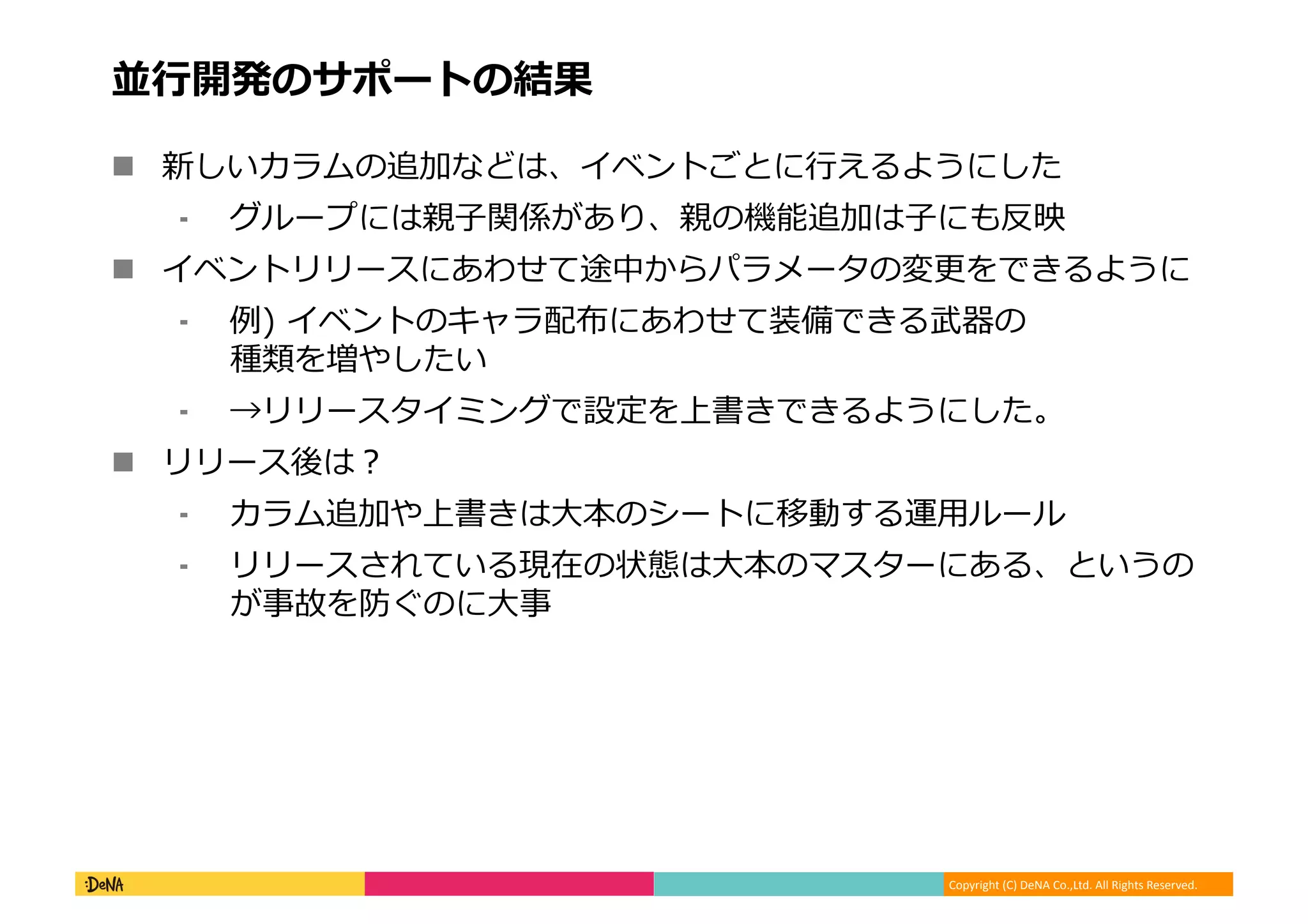 Copyright (C) DeNA Co.,Ltd. All Rights Reserved.
並行開発のサポートの結果
 新しいカラムの追加などは、イベントごとに行えるようにした
⁃ グループには親子関係があり、親の機能追加は子にも反映
 イベントリリースにあわせて途中からパラメータの変更をできるように
⁃ 例) イベントのキャラ配布にあわせて装備できる武器の
種類を増やしたい
⁃ →リリースタイミングで設定を上書きできるようにした。
 リリース後は？
⁃ カラム追加や上書きは大本のシートに移動する運用ルール
⁃ リリースされている現在の状態は大本のマスターにある、というの
が事故を防ぐのに大事
 