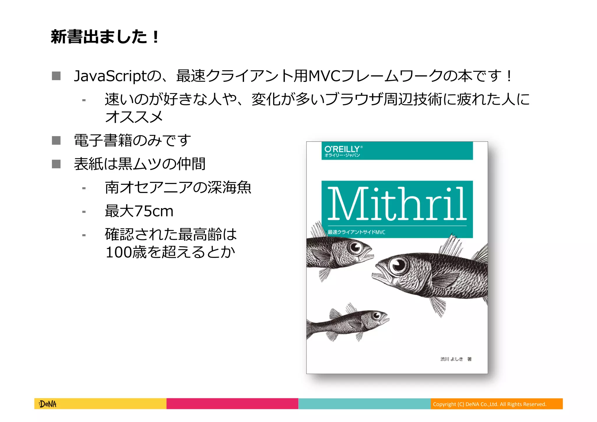 Copyright (C) DeNA Co.,Ltd. All Rights Reserved.
新書出ました！
 JavaScriptの、最速クライアント用MVCフレームワークの本です！
⁃ 速いのが好きな人や、変化が多いブラウザ周辺技術に疲れた人に
オススメ
 電子書籍のみです
 表紙は黒ムツの仲間
⁃ 南オセアニアの深海魚
⁃ 最大75cm
⁃ 確認された最高齢は
100歳を超えるとか
 