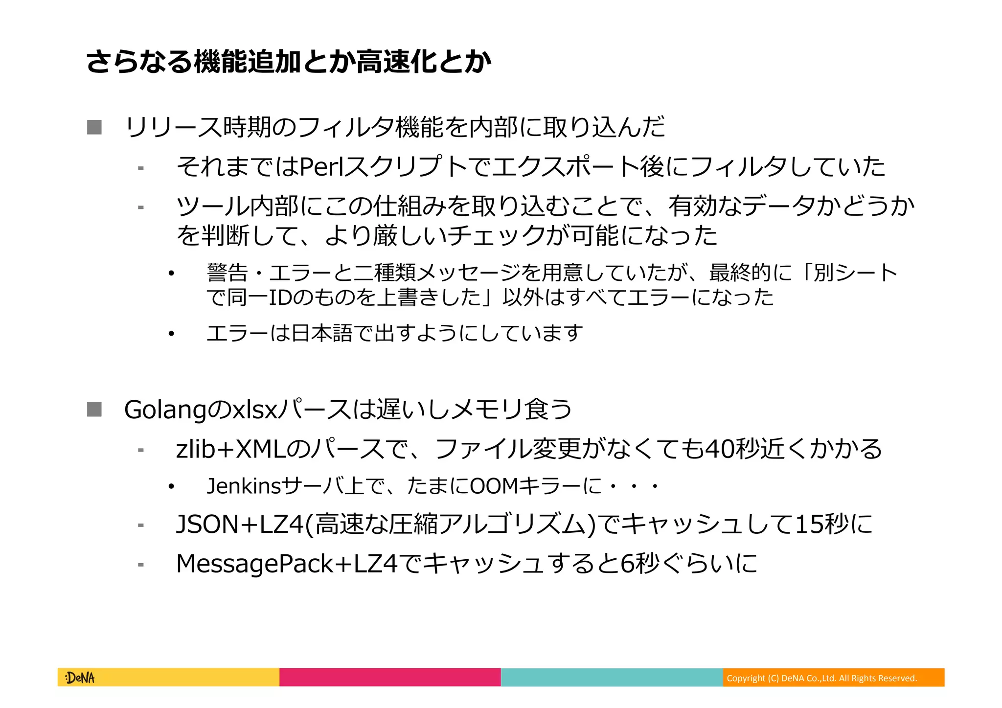 Copyright (C) DeNA Co.,Ltd. All Rights Reserved.
さらなる機能追加とか高速化とか
 リリース時期のフィルタ機能を内部に取り込んだ
⁃ それまではPerlスクリプトでエクスポート後にフィルタしていた
⁃ ツール内部にこの仕組みを取り込むことで、有効なデータかどうか
を判断して、より厳しいチェックが可能になった
• 警告・エラーと二種類メッセージを用意していたが、最終的に「別シート
で同一IDのものを上書きした」以外はすべてエラーになった
• エラーは日本語で出すようにしています
 Golangのxlsxパースは遅いしメモリ食う
⁃ zlib+XMLのパースで、ファイル変更がなくても40秒近くかかる
• Jenkinsサーバ上で、たまにOOMキラーに・・・
⁃ JSON+LZ4(高速な圧縮アルゴリズム)でキャッシュして15秒に
⁃ MessagePack+LZ4でキャッシュすると6秒ぐらいに
 