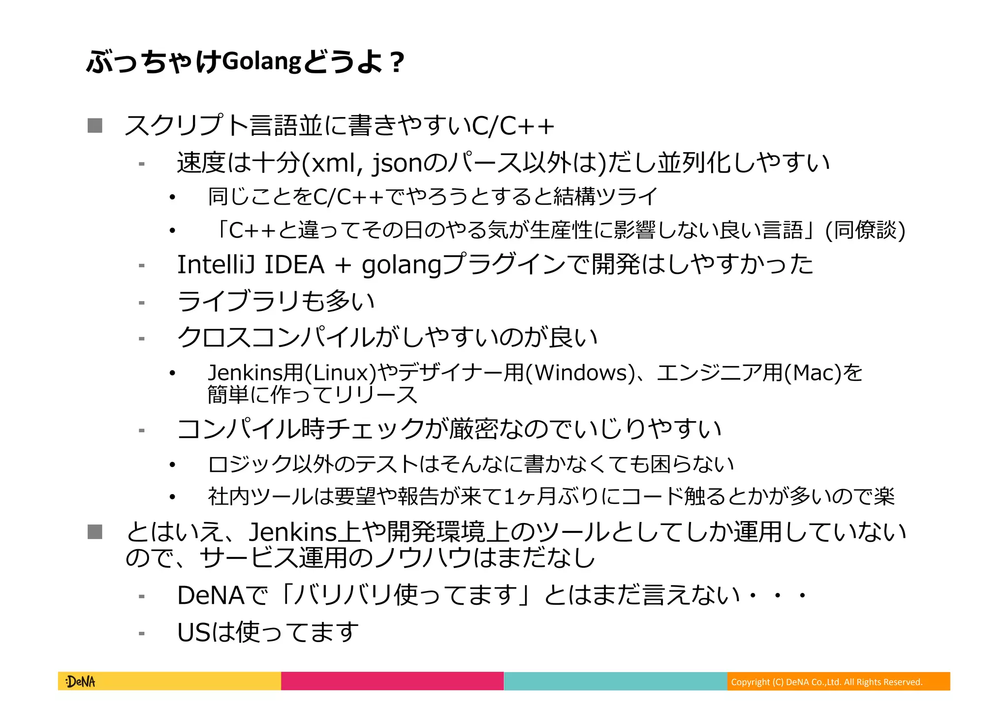 Copyright (C) DeNA Co.,Ltd. All Rights Reserved.
ぶっちゃけGolangどうよ？
 スクリプト言語並に書きやすいC/C++
⁃ 速度は十分(xml, jsonのパース以外は)だし並列化しやすい
• 同じことをC/C++でやろうとすると結構ツライ
• 「C++と違ってその日のやる気が生産性に影響しない良い言語」(同僚談)
⁃ IntelliJ IDEA + golangプラグインで開発はしやすかった
⁃ ライブラリも多い
⁃ クロスコンパイルがしやすいのが良い
• Jenkins用(Linux)やデザイナー用(Windows)、エンジニア用(Mac)を
簡単に作ってリリース
⁃ コンパイル時チェックが厳密なのでいじりやすい
• ロジック以外のテストはそんなに書かなくても困らない
• 社内ツールは要望や報告が来て1ヶ月ぶりにコード触るとかが多いので楽
 とはいえ、Jenkins上や開発環境上のツールとしてしか運用していない
ので、サービス運用のノウハウはまだなし
⁃ DeNAで「バリバリ使ってます」とはまだ言えない・・・
⁃ USは使ってます
 