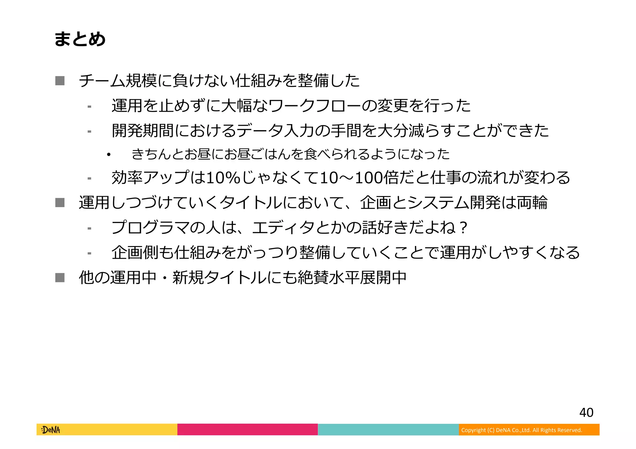Copyright (C) DeNA Co.,Ltd. All Rights Reserved.
まとめ
 チーム規模に負けない仕組みを整備した
⁃ 運用を止めずに大幅なワークフローの変更を行った
⁃ 開発期間におけるデータ入力の手間を大分減らすことができた
• きちんとお昼にお昼ごはんを食べられるようになった
⁃ 効率アップは10%じゃなくて10〜100倍だと仕事の流れが変わる
 運用しつづけていくタイトルにおいて、企画とシステム開発は両輪
⁃ プログラマの人は、エディタとかの話好きだよね？
⁃ 企画側も仕組みをがっつり整備していくことで運用がしやすくなる
 他の運用中・新規タイトルにも絶賛水平展開中
40
 