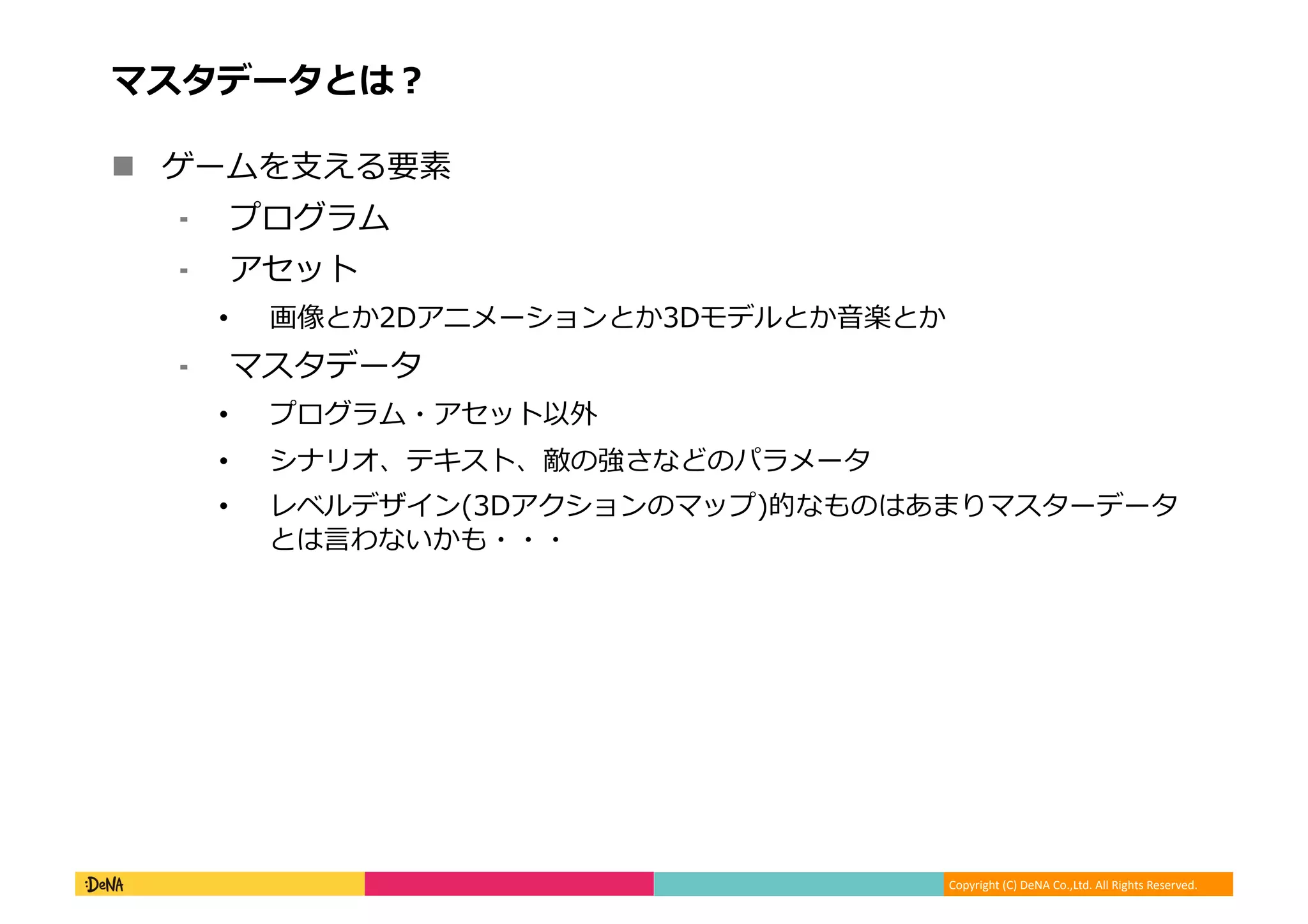 Copyright (C) DeNA Co.,Ltd. All Rights Reserved.
マスタデータとは？
 ゲームを支える要素
⁃ プログラム
⁃ アセット
• 画像とか2Dアニメーションとか3Dモデルとか音楽とか
⁃ マスタデータ
• プログラム・アセット以外
• シナリオ、テキスト、敵の強さなどのパラメータ
• レベルデザイン(3Dアクションのマップ)的なものはあまりマスターデータ
とは言わないかも・・・
 