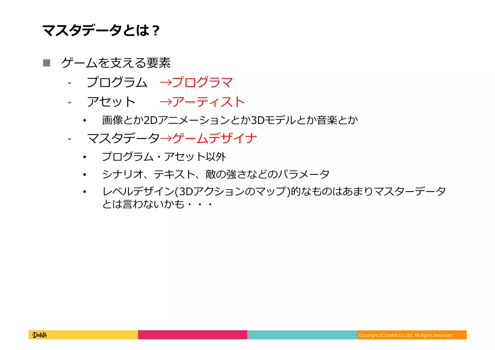 Copyright (C) DeNA Co.,Ltd. All Rights Reserved.
マスタデータとは？
 ゲームを支える要素
⁃ プログラム →プログラマ
⁃ アセット →アーティスト
• 画像とか2Dアニメーションとか3Dモデルとか音楽とか
⁃ マスタデータ→ゲームデザイナ
• プログラム・アセット以外
• シナリオ、テキスト、敵の強さなどのパラメータ
• レベルデザイン(3Dアクションのマップ)的なものはあまりマスターデータ
とは言わないかも・・・
 