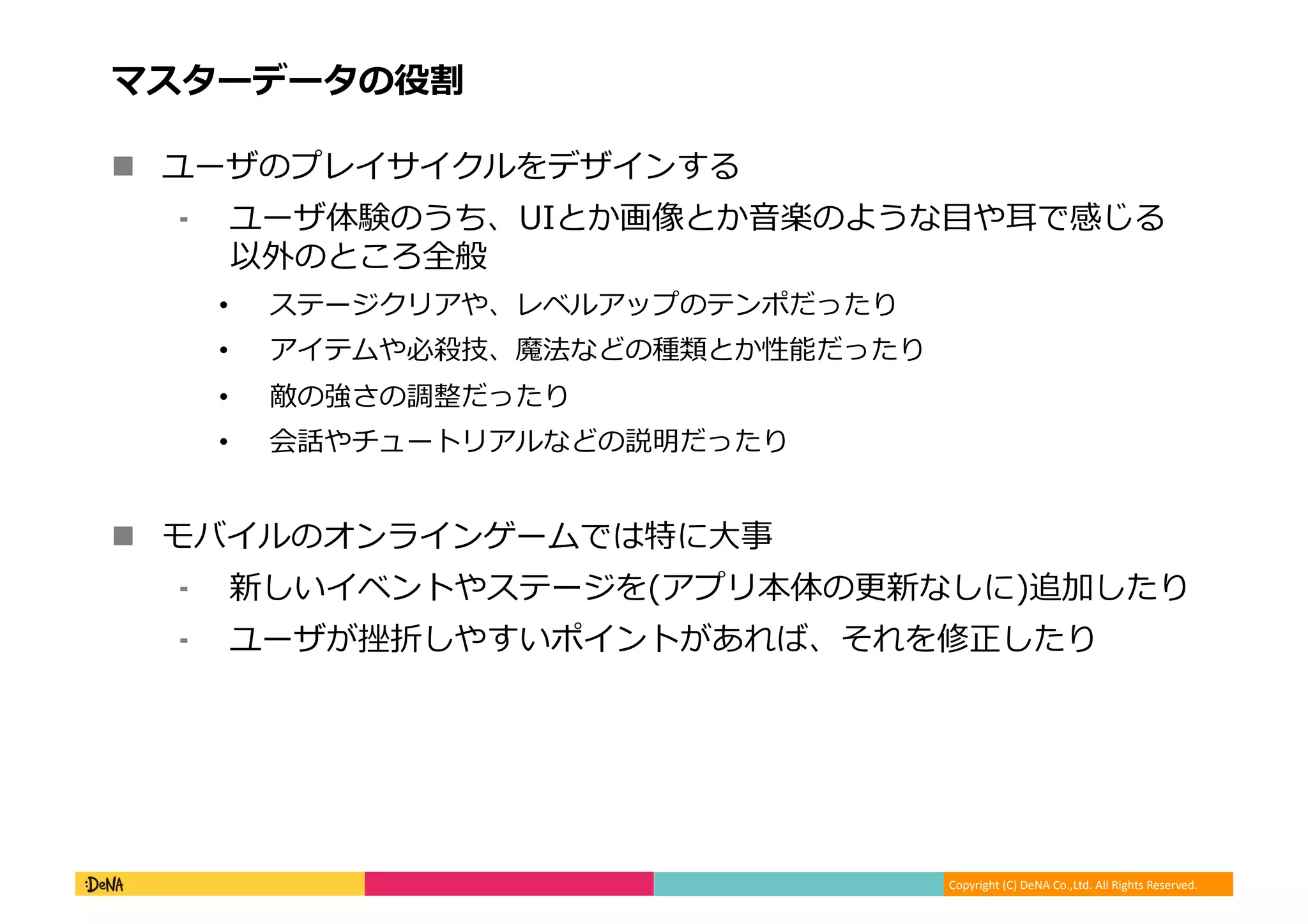 Copyright (C) DeNA Co.,Ltd. All Rights Reserved.
マスターデータの役割
 ユーザのプレイサイクルをデザインする
⁃ ユーザ体験のうち、UIとか画像とか音楽のような目や耳で感じる
以外のところ全般
• ステージクリアや、レベルアップのテンポだったり
• アイテムや必殺技、魔法などの種類とか性能だったり
• 敵の強さの調整だったり
• 会話やチュートリアルなどの説明だったり
 モバイルのオンラインゲームでは特に大事
⁃ 新しいイベントやステージを(アプリ本体の更新なしに)追加したり
⁃ ユーザが挫折しやすいポイントがあれば、それを修正したり
 