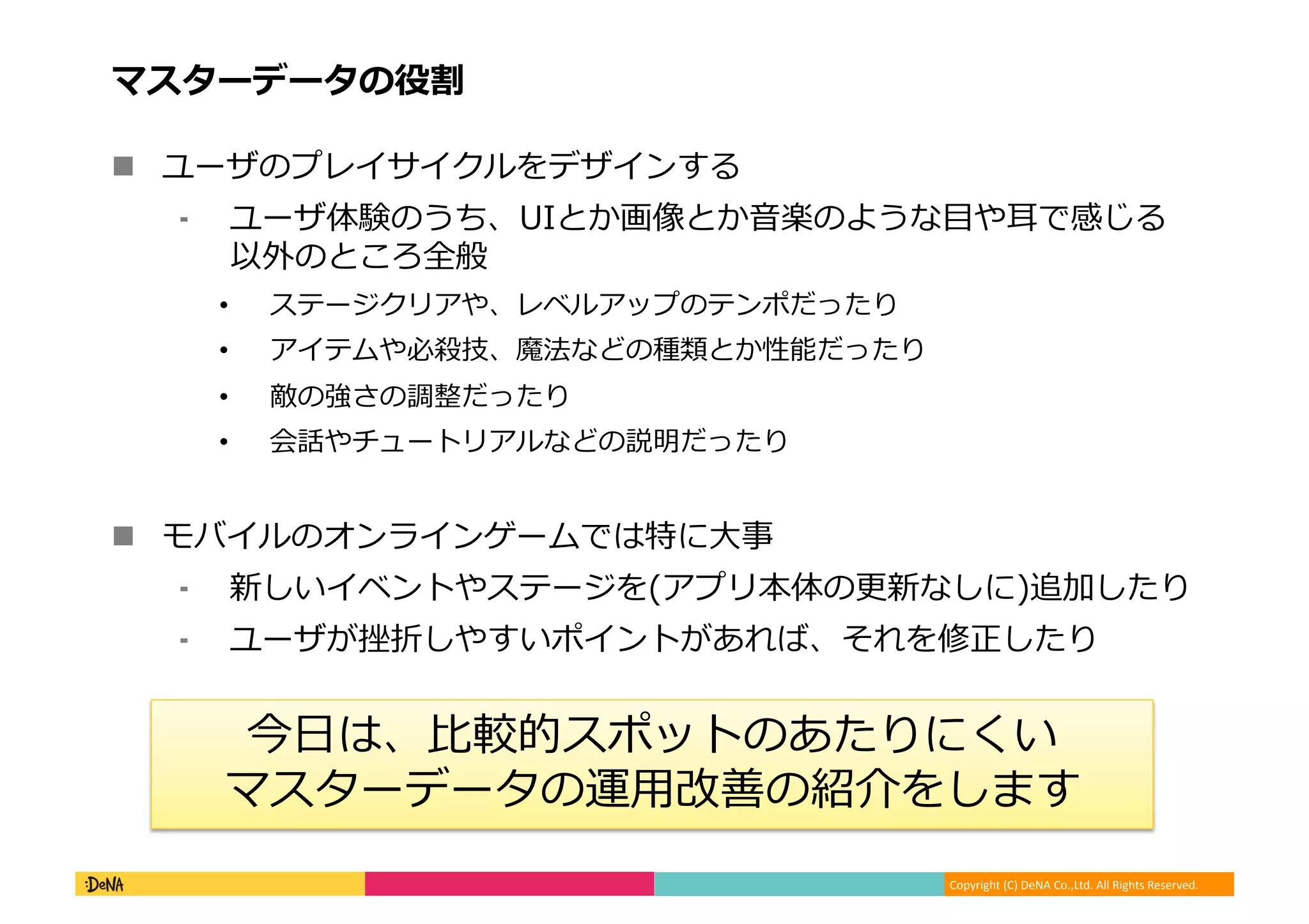 Copyright (C) DeNA Co.,Ltd. All Rights Reserved.
マスターデータの役割
 ユーザのプレイサイクルをデザインする
⁃ ユーザ体験のうち、UIとか画像とか音楽のような目や耳で感じる
以外のところ全般
• ステージクリアや、レベルアップのテンポだったり
• アイテムや必殺技、魔法などの種類とか性能だったり
• 敵の強さの調整だったり
• 会話やチュートリアルなどの説明だったり
 モバイルのオンラインゲームでは特に大事
⁃ 新しいイベントやステージを(アプリ本体の更新なしに)追加したり
⁃ ユーザが挫折しやすいポイントがあれば、それを修正したり
今日は、比較的スポットのあたりにくい
マスターデータの運用改善の紹介をします
 