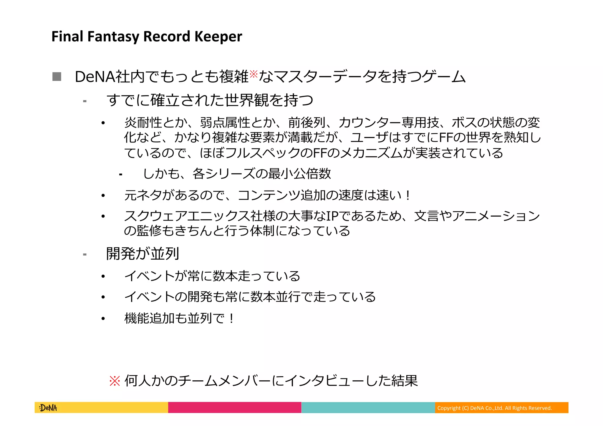 Copyright (C) DeNA Co.,Ltd. All Rights Reserved.
Final Fantasy Record Keeper
 DeNA社内でもっとも複雑※なマスターデータを持つゲーム
⁃ すでに確立された世界観を持つ
• 炎耐性とか、弱点属性とか、前後列、カウンター専用技、ボスの状態の変
化など、かなり複雑な要素が満載だが、ユーザはすでにFFの世界を熟知し
ているので、ほぼフルスペックのFFのメカニズムが実装されている
⁃ しかも、各シリーズの最小公倍数
• 元ネタがあるので、コンテンツ追加の速度は速い！
• スクウェアエニックス社様の大事なIPであるため、文言やアニメーション
の監修もきちんと行う体制になっている
⁃ 開発が並列
• イベントが常に数本走っている
• イベントの開発も常に数本並行で走っている
• 機能追加も並列で！
※ 何人かのチームメンバーにインタビューした結果
 
