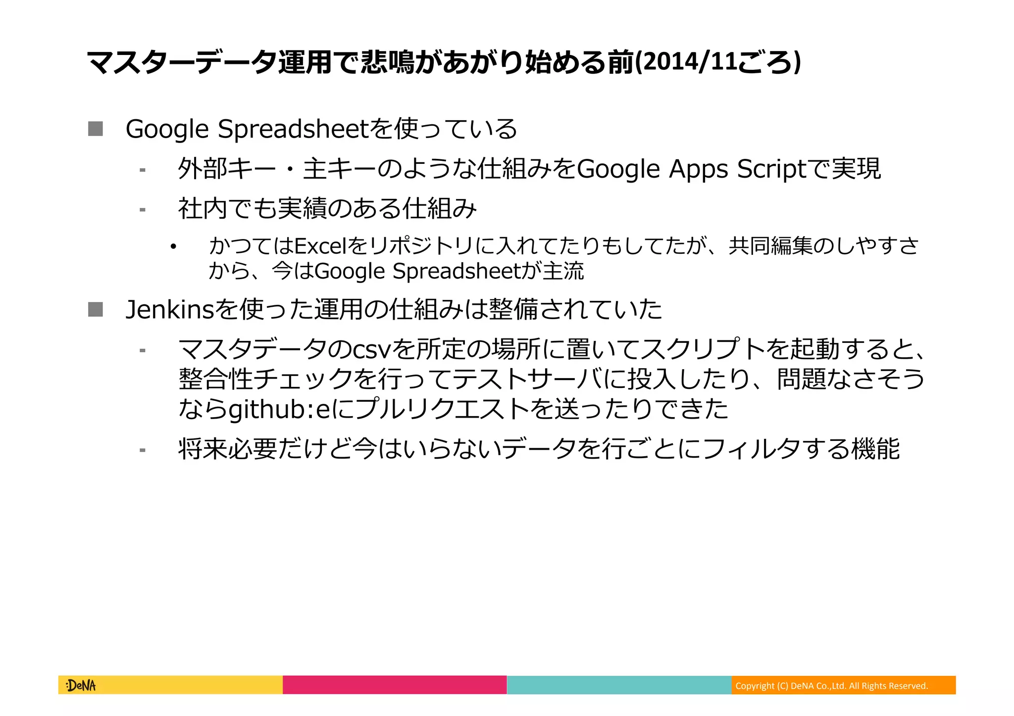 Copyright (C) DeNA Co.,Ltd. All Rights Reserved.
マスターデータ運用で悲鳴があがり始める前(2014/11ごろ)
 Google Spreadsheetを使っている
⁃ 外部キー・主キーのような仕組みをGoogle Apps Scriptで実現
⁃ 社内でも実績のある仕組み
• かつてはExcelをリポジトリに入れてたりもしてたが、共同編集のしやすさ
から、今はGoogle Spreadsheetが主流
 Jenkinsを使った運用の仕組みは整備されていた
⁃ マスタデータのcsvを所定の場所に置いてスクリプトを起動すると、
整合性チェックを行ってテストサーバに投入したり、問題なさそう
ならgithub:eにプルリクエストを送ったりできた
⁃ 将来必要だけど今はいらないデータを行ごとにフィルタする機能
 