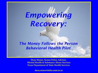 Empowering
Recovery:
The Money Follows the Person
Behavioral Health Pilot
Dena Stoner, Senior Policy Advisor,
Mental Health & Substance Abuse Services
Texas Department of State Health Services
dena.stoner@dshs.state.tx.us
 