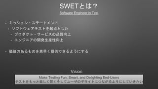 SWETȤϣ
Software Engineer in Test
? ߥå?Ʃ`ȥ
? եȥƥȤȤ
? ץ?`ӥƷ|
? 󥸥˥_kb
? ΤΤ礯ṩǤ褦ˤ
Make Testing Fun, Smart, and Delighting End-Users
ƥȤäȘStƥ`Υǥ饤ȤˤĤʤ褦ˤƤ
Vision
 
