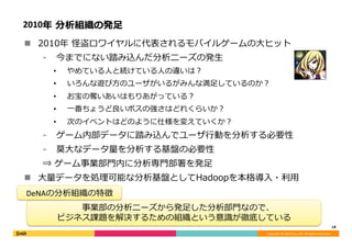 Copyright	©	DeNA	Co.,Ltd.	All	Rights	Reserved.	
2010年 分析組織の発⾜
n  2010年 怪盗ロワイヤルに代表されるモバイルゲームの⼤ヒット
⁃  今までにない踏み込んだ分析ニーズの発⽣
•  やめている⼈と続けている⼈の違いは？
•  いろんな遊び⽅のユーザがいるがみんな満⾜しているのか？
•  お宝の奪いあいはもりあがっている？
•  ⼀番ちょうど良いボスの強さはどれくらいか？
•  次のイベントはどのように仕様を変えていくか？
⁃  ゲーム内部データに踏み込んでユーザ⾏動を分析する必要性
⁃  莫⼤なデータ量を分析する基盤の必要性
⇒ ゲーム事業部⾨内に分析専⾨部署を発⾜
n  ⼤量データを処理可能な分析基盤としてHadoopを本格導⼊・利⽤
18	
事業部の分析ニーズから発⾜した分析部⾨なので、	
ビジネス課題を解決するための組織という意識が徹底している
DeNAの分析組織の特徴
 