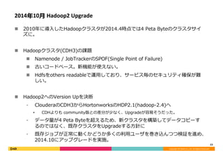 Copyright	©	DeNA	Co.,Ltd.	All	Rights	Reserved.	
2014年10⽉	Hadoop2	Upgrade	
n  2010年に導⼊したHadoopクラスタが2014.4時点では4 Peta Byteのクラスタサイ
ズに。
n  Hadoopクラスタ(CDH3)の課題
n  Namenode / JobTrackerのSPOF(Single Point of Failure)
n  古いコードベース。新機能が使えない。
n  Hdfsをothers readableで運⽤しており、サービス毎のセキュリティ確保が難
しい。
n  Hadoop2へのVersion Upを決断
⁃  ClouderaのCDH3からHortonworksのHDP2.1(hadoop-2.4)へ
•  CDHよりも community版との差分が少なく、Upgradeが容易そうだった。
⁃  データ量が4 Peta Byteを超えるため、新クラスタを構築してデータコピーす
るのではなく、既存クラスタをUpgradeする⽅針に
⁃  既存ジョブが正常に動くかどうか多くの利⽤ユーザを巻き込んつつ検証を進め、
2014.10にアップグレードを実施。
23	
 
