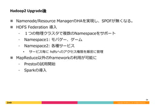 Copyright	©	DeNA	Co.,Ltd.	All	Rights	Reserved.	
Hadoop2	Upgrade後
n  Namenode/Resource ManagerのHAを実現し、SPOFが無くなる。
n  HDFS Federation 導⼊
⁃  １つの物理クラスタで複数のNamespaceをサポート
⁃  Namespace1: モバゲー、ゲーム
⁃  Namespace2: 各種サービス
•  サービス毎に hdfsへのアクセス権限を厳密に管理
n  MapReduce以外のframeworkの利⽤が可能に
⁃  Prestoの試⽤開始
⁃  Sparkの導⼊
24	
 