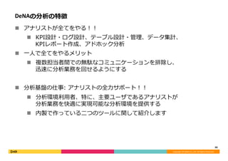 Copyright	©	DeNA	Co.,Ltd.	All	Rights	Reserved.	
DeNAの分析の特徴
n  アナリストが全てをやる！！
n  KPI設計・ログ設計、テーブル設計・管理、データ集計、
KPIレポート作成、アドホック分析
n  ⼀⼈で全てをやるメリット
n  複数担当者間での無駄なコミュニケーションを排除し、
迅速に分析業務を回せるようにする
n  分析基盤の仕事: アナリストの全⼒サポート！！
n  分析環境利⽤者、特に、主要ユーザであるアナリストが
分析業務を快適に実現可能な分析環境を提供する
n  内製で作っている⼆つのツールに関して紹介します
30	
 