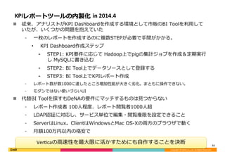 Copyright	©	DeNA	Co.,Ltd.	All	Rights	Reserved.	
KPIレポートツールの内製化 in	2014.4
n  従来、アナリストがKPI Dashboardを作成する環境として市販のBI Toolを利⽤して
いたが、いくつかの問題を抱えていた
⁃  ⼀枚のレポートを作成するのに複数STEPが必要で⼿間がかかる。
•  KPI Dashboard作成ステップ
⁃  STEP1: KPI要件に応じて Hadoop上でpigの集計ジョブを作成＆定期実⾏
し MySQLに書き込む
⁃  STEP2: BI Tool上でデータソースとして登録する
⁃  STEP3: BI Tool上でKPIレポート作成
⁃  レポート数が数1000に達したところ増加性能が⼤きく劣化。まともに操作できない。
⁃  モダンではない使いづらいUI
n  代替BI Toolを探すもDeNAの要件にマッチするものは⾒つからない
⁃  レポート作成者 100⼈程度、レポート閲覧者1000⼈超
⁃  LDAP認証に対応し、サービス単位で編集・閲覧権限を設定できること
⁃  ServerはLinux。ClientはWindowsとMac OS-Xの両⽅のブラウザで動く
⁃  ⽉額100万円以内の格安で
	
32	
Ver<caの⾼速性を最⼤限に活かすためにも⾃作することを決断
 