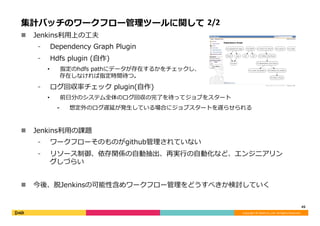 Copyright	©	DeNA	Co.,Ltd.	All	Rights	Reserved.	
集計バッチのワークフロー管理ツールに関して 2/2
n  Jenkins利⽤上の⼯夫
⁃  Dependency Graph Plugin
⁃  Hdfs plugin (⾃作)
•  指定のhdfs pathにデータが存在するかをチェックし、
存在しなければ指定時間待つ。
⁃  ログ回収率チェック plugin(⾃作)
•  前⽇分のシステム全体のログ回収の完了を待ってジョブをスタート
⁃  想定外のログ遅延が発⽣している場合にジョブスタートを遅らせられる
n  Jenkins利⽤の課題
⁃  ワークフローそのものがgithub管理されていない
⁃  リソース制御、依存関係の⾃動抽出、再実⾏の⾃動化など、エンジニアリン
グしづらい
n  今後、脱Jenkinsの可能性含めワークフロー管理をどうすべきか検討していく
45	
 
