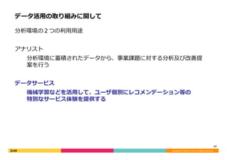 Copyright	©	DeNA	Co.,Ltd.	All	Rights	Reserved.	
データ活⽤の取り組みに関して
分析環境の２つの利⽤⽤途
アナリスト
分析環境に蓄積されたデータから、事業課題に対する分析及び改善提
案を⾏う
データサービス
機械学習などを活⽤して、ユーザ個別にレコメンデーション等の
特別なサービス体験を提供する
47	
 