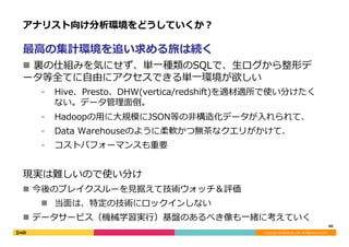 Copyright	©	DeNA	Co.,Ltd.	All	Rights	Reserved.	
アナリスト向け分析環境をどうしていくか？
最⾼の集計環境を追い求める旅は続く
n  アナリストが裏の仕組みを気にせず、単⼀種類のSQLで、⽣ロ
グから整形データ等全てに⾃由にアクセスできる単⼀環境が欲しい
⁃  Hive、Presto、DHW(vertica/redshift)を適材適所で使い分けたく
ない。データ管理⾯倒。
⁃  Hadoopの⽤に⼤規模にJSON等の⾮構造化データが⼊れられて、
⁃  Data Warehouseのように柔軟かつ無茶なクエリがかけて、
⁃  コストパフォーマンスも重要
現実は難しいので使い分け
n  今後のブレイクスルーを⾒据えて技術ウォッチ＆評価
n  当⾯は、特定の技術にロックインしない
n  データサービス（機械学習実⾏）基盤のあるべき像も⼀緒に考えていく
60	
 