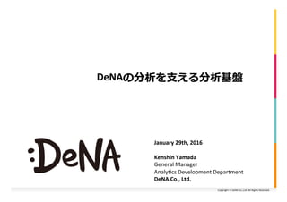 Copyright	©	DeNA	Co.,Ltd.	All	Rights	Reserved.	
DeNAの分析を⽀える分析基盤
January	29th,	2016	
Kenshin	Yamada
General	Manager	
Analy<cs	Development	Department	
DeNA	Co.,	Ltd.	
 