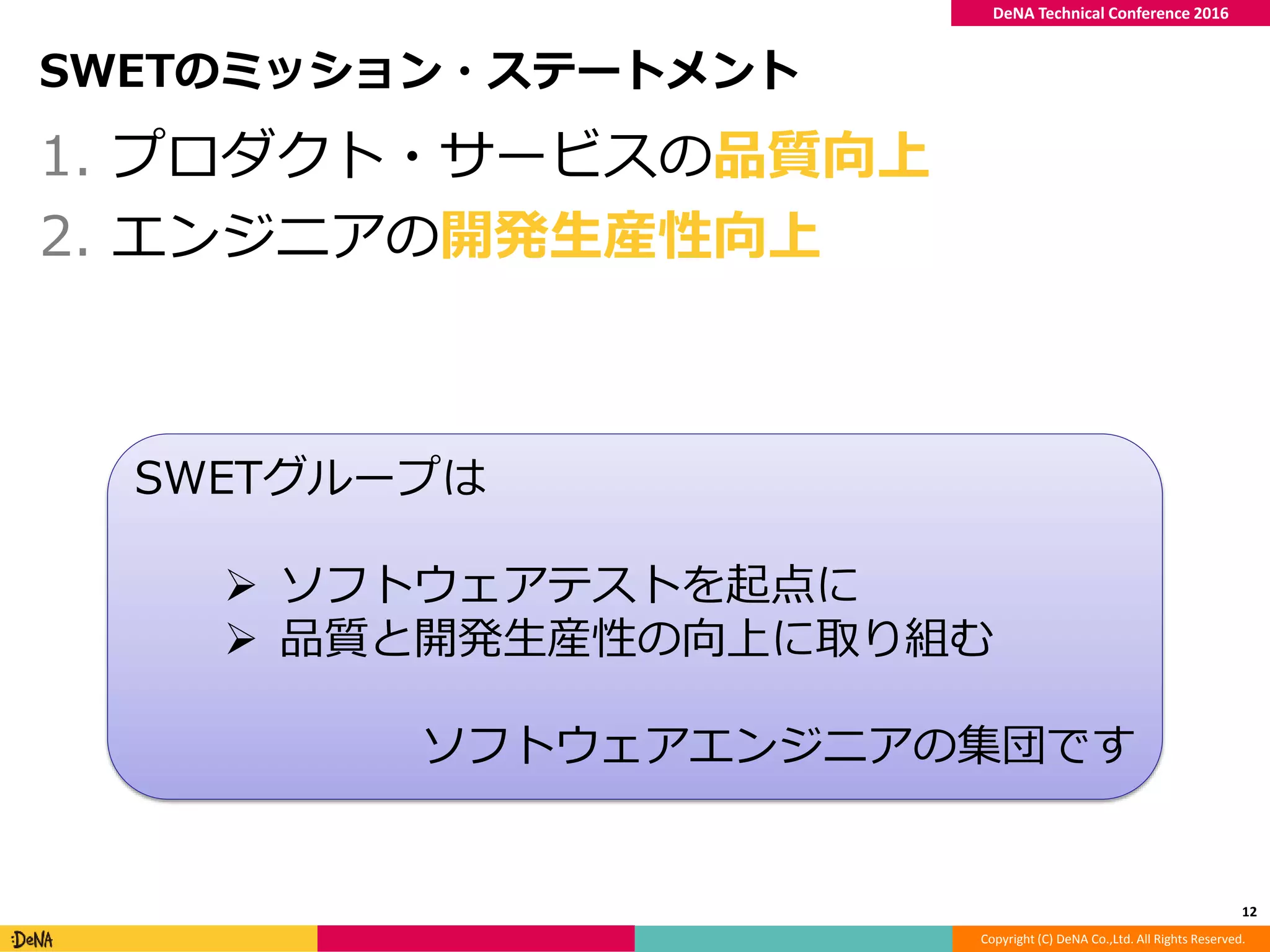 Copyright (C) DeNA Co.,Ltd. All Rights Reserved.
DeNA Technical Conference 2016
SWETのミッション・ステートメント
1. プロダクト・サービスの品質向上
2. エンジニアの開発生産性向上
12
SWETグループは
 ソフトウェアテストを起点に
 品質と開発生産性の向上に取り組む
ソフトウェアエンジニアの集団です
 