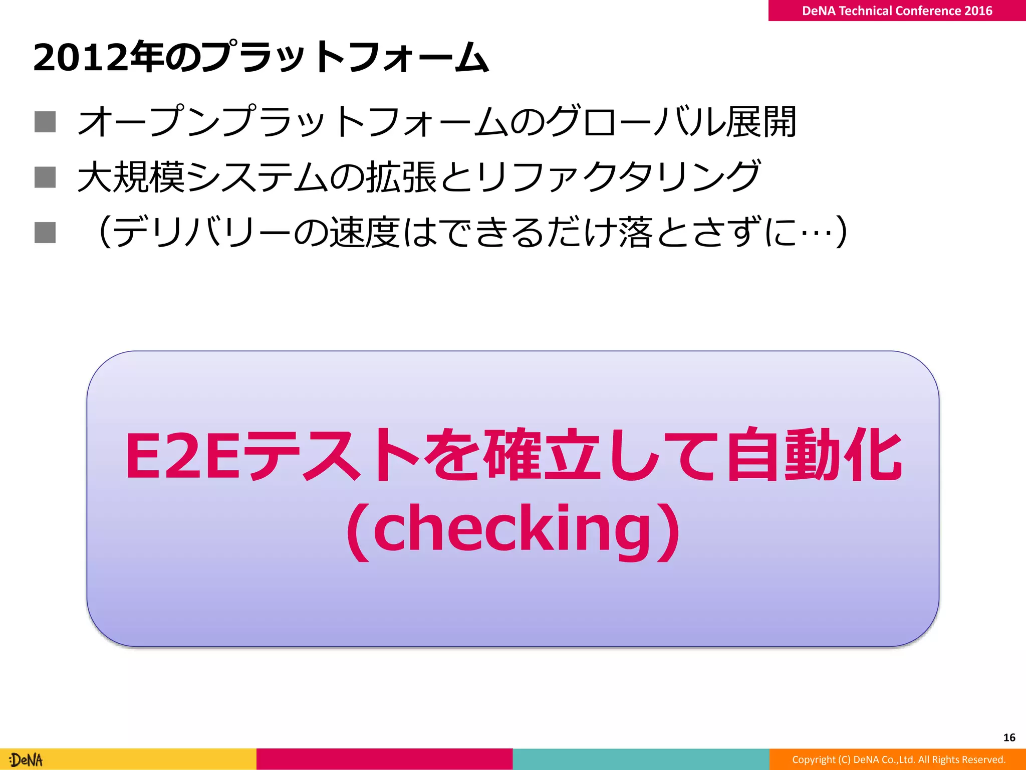 Copyright (C) DeNA Co.,Ltd. All Rights Reserved.
DeNA Technical Conference 2016
2012年のプラットフォーム
 オープンプラットフォームのグローバル展開
 大規模システムの拡張とリファクタリング
 （デリバリーの速度はできるだけ落とさずに…）
16
E2Eテストを確立して自動化
(checking)
 