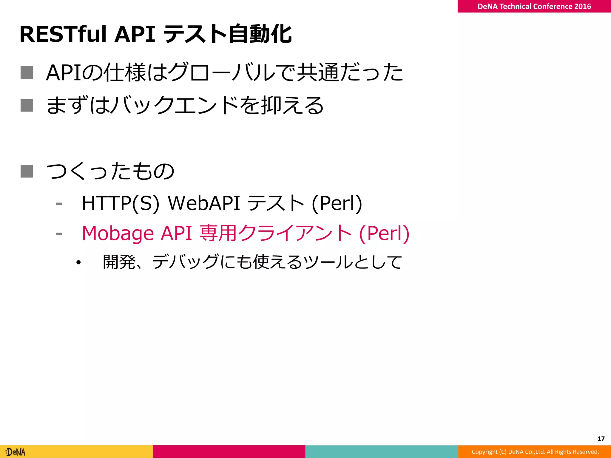 Copyright (C) DeNA Co.,Ltd. All Rights Reserved.
DeNA Technical Conference 2016
RESTful API テスト自動化
 APIの仕様はグローバルで共通だった
 まずはバックエンドを抑える
 つくったもの
⁃ HTTP(S) WebAPI テスト (Perl)
⁃ Mobage API 専用クライアント (Perl)
• 開発、デバッグにも使えるツールとして
17
 