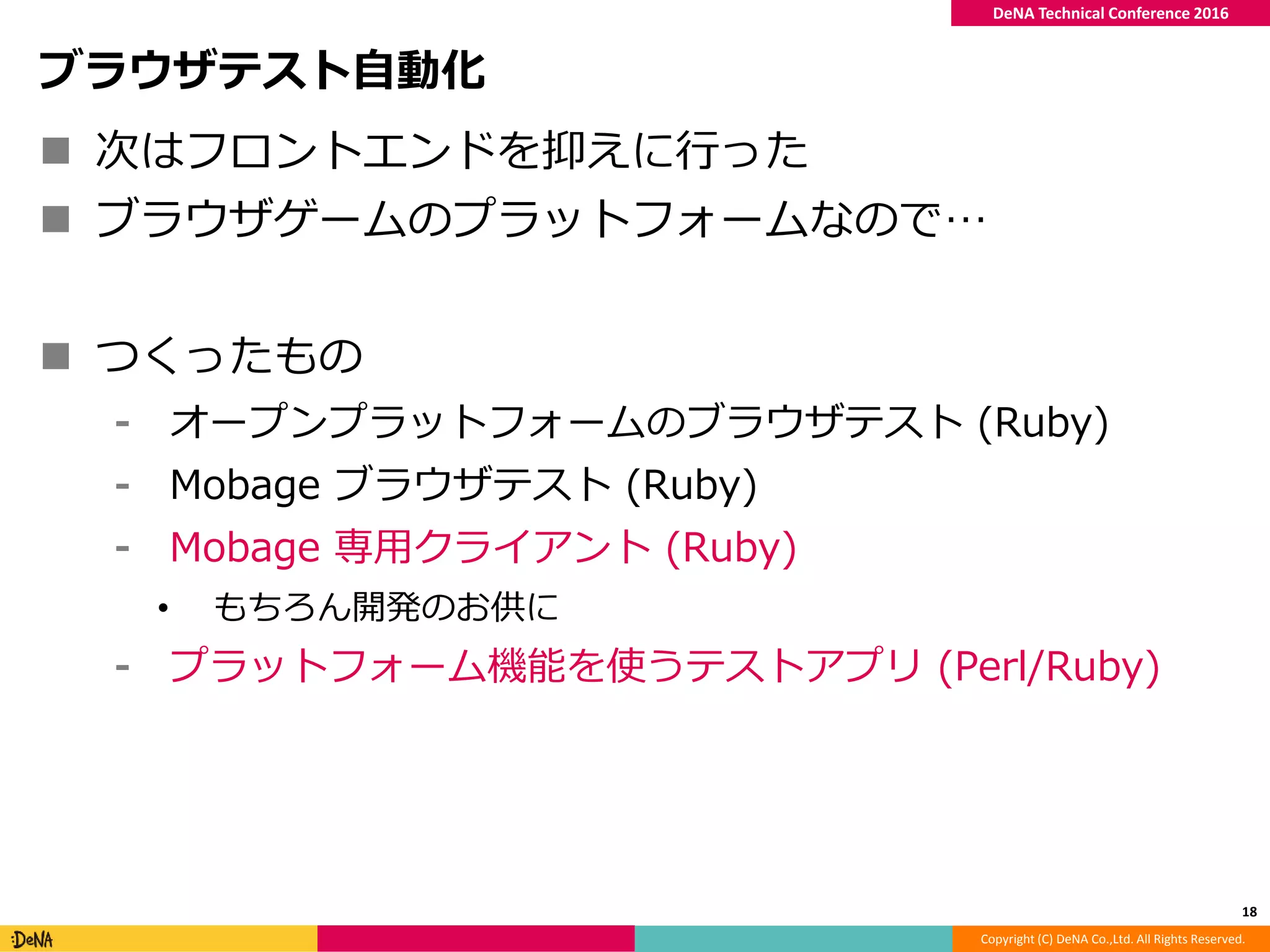 Copyright (C) DeNA Co.,Ltd. All Rights Reserved.
DeNA Technical Conference 2016
ブラウザテスト自動化
 次はフロントエンドを抑えに行った
 ブラウザゲームのプラットフォームなので…
 つくったもの
⁃ オープンプラットフォームのブラウザテスト (Ruby)
⁃ Mobage ブラウザテスト (Ruby)
⁃ Mobage 専用クライアント (Ruby)
• もちろん開発のお供に
⁃ プラットフォーム機能を使うテストアプリ (Perl/Ruby)
18
 