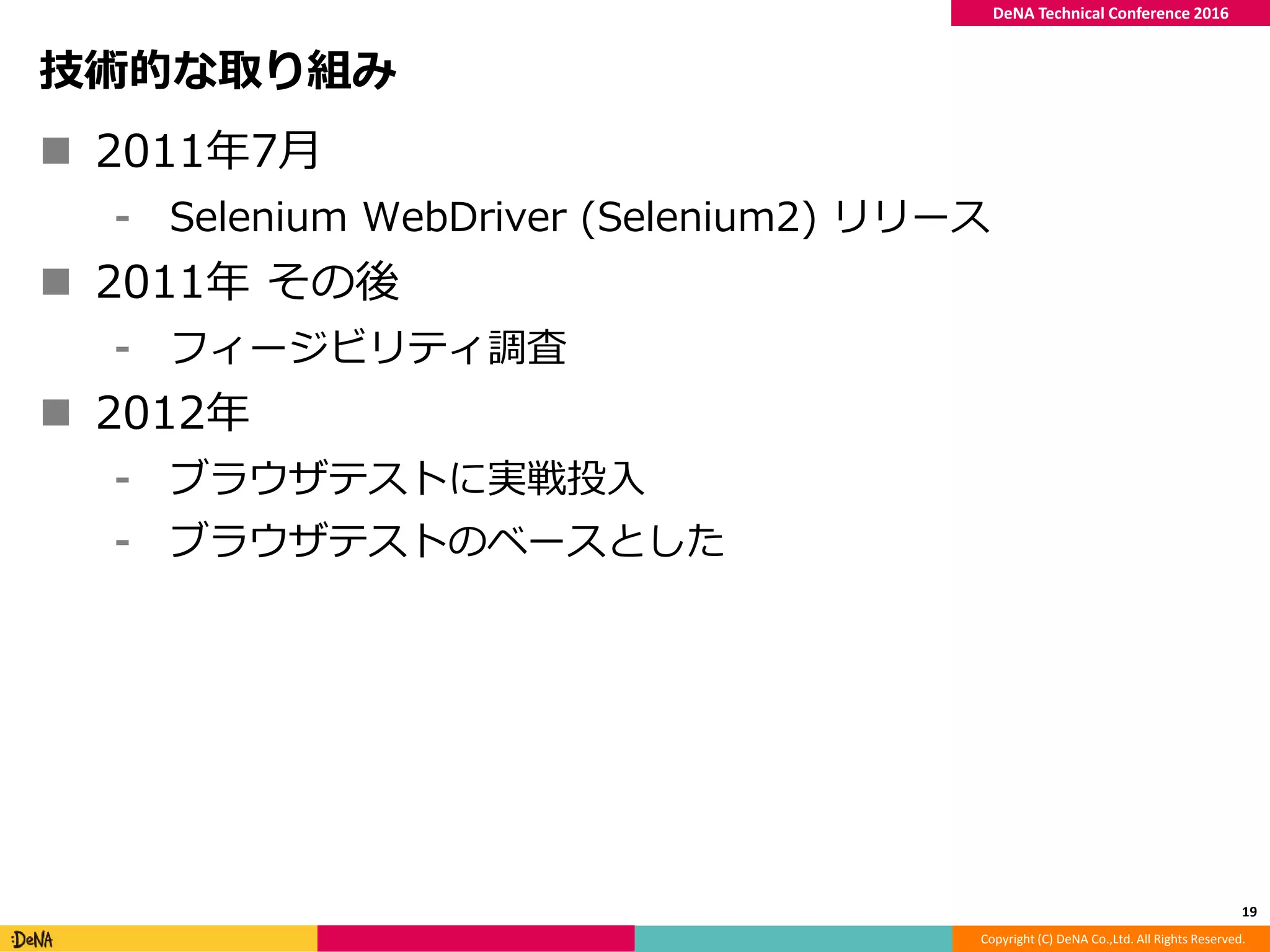 Copyright (C) DeNA Co.,Ltd. All Rights Reserved.
DeNA Technical Conference 2016
技術的な取り組み
 2011年7月
⁃ Selenium WebDriver (Selenium2) リリース
 2011年 その後
⁃ フィージビリティ調査
 2012年
⁃ ブラウザテストに実戦投入
⁃ ブラウザテストのベースとした
19
 