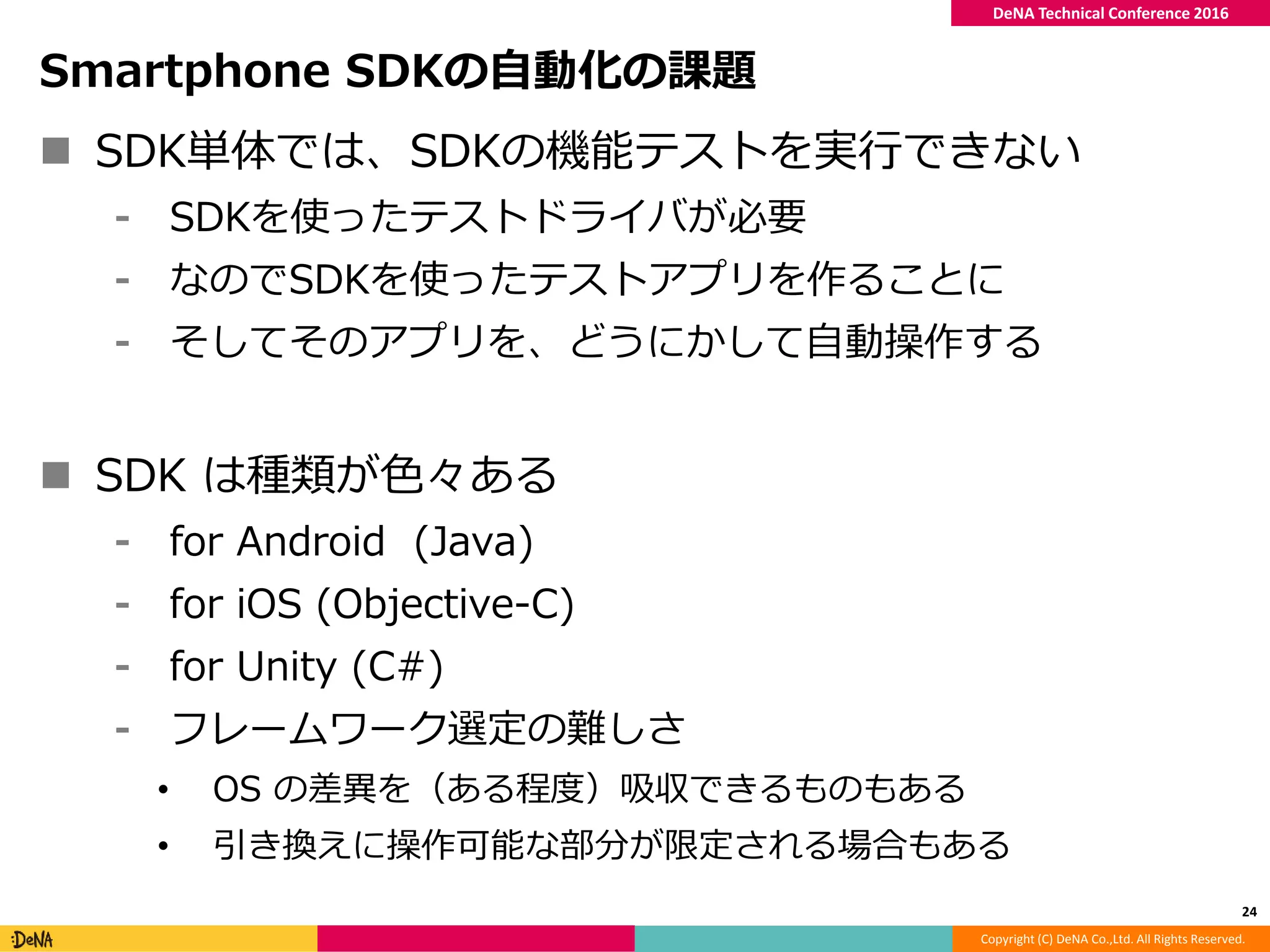 Copyright (C) DeNA Co.,Ltd. All Rights Reserved.
DeNA Technical Conference 2016
Smartphone SDKの自動化の課題
 SDK単体では、SDKの機能テストを実行できない
⁃ SDKを使ったテストドライバが必要
⁃ なのでSDKを使ったテストアプリを作ることに
⁃ そしてそのアプリを、どうにかして自動操作する
 SDK は種類が色々ある
⁃ for Android (Java)
⁃ for iOS (Objective-C)
⁃ for Unity (C#)
⁃ フレームワーク選定の難しさ
• OS の差異を（ある程度）吸収できるものもある
• 引き換えに操作可能な部分が限定される場合もある
24
 