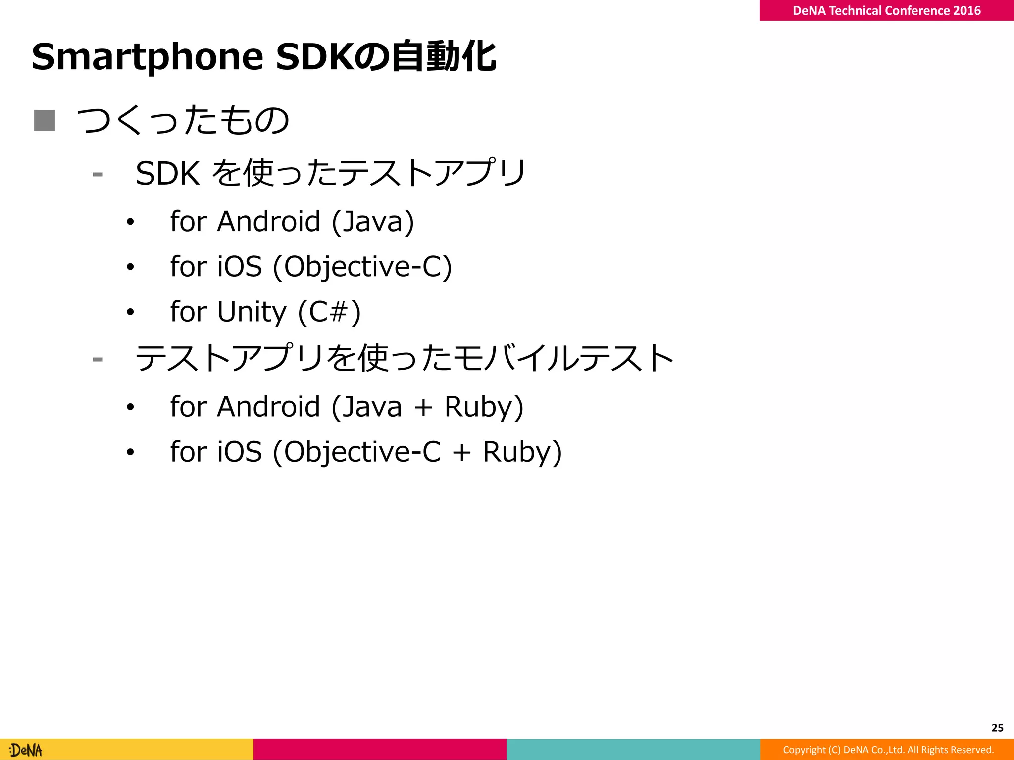 Copyright (C) DeNA Co.,Ltd. All Rights Reserved.
DeNA Technical Conference 2016
Smartphone SDKの自動化
 つくったもの
⁃ SDK を使ったテストアプリ
• for Android (Java)
• for iOS (Objective-C)
• for Unity (C#)
⁃ テストアプリを使ったモバイルテスト
• for Android (Java + Ruby)
• for iOS (Objective-C + Ruby)
25
 