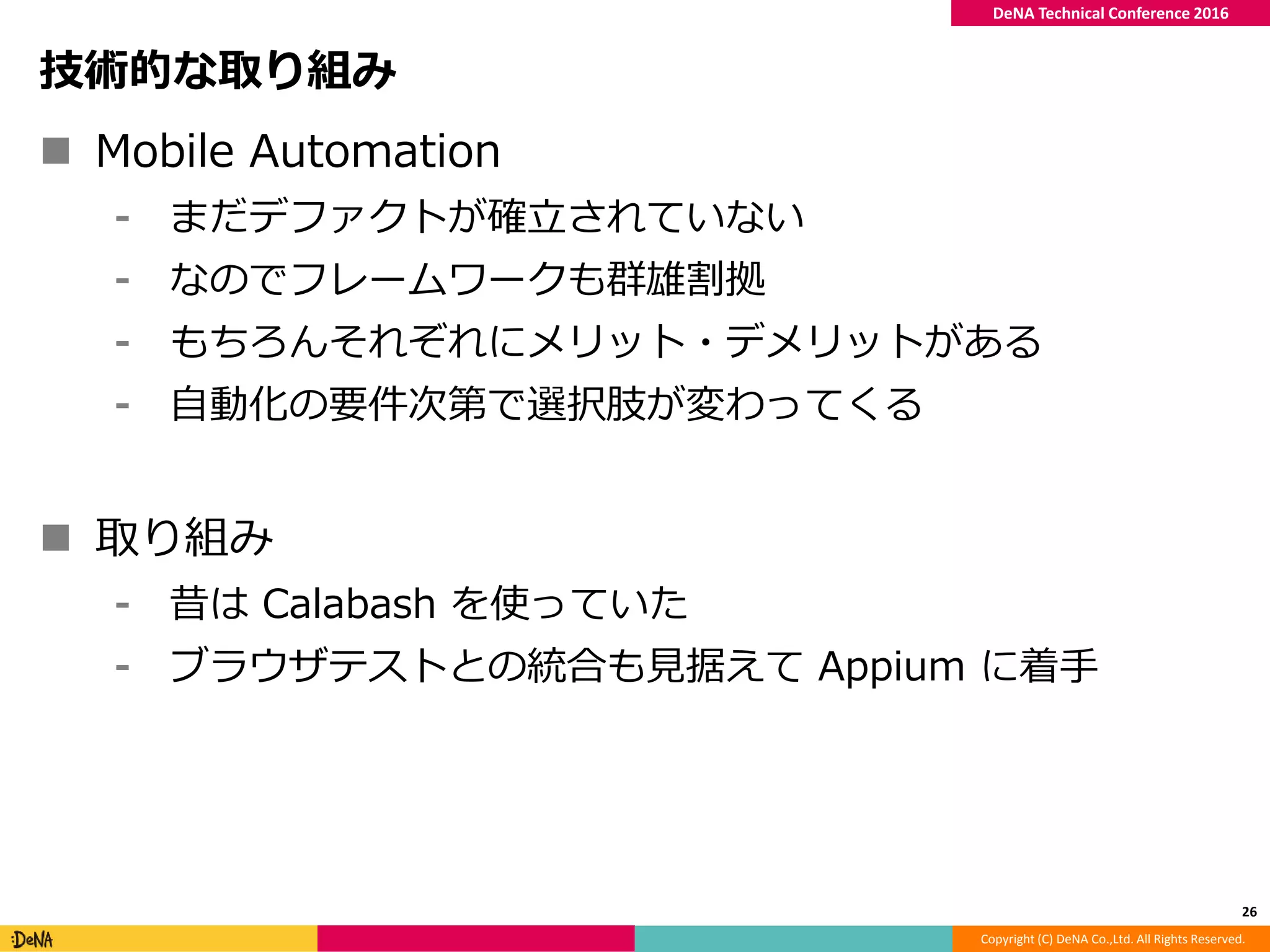 Copyright (C) DeNA Co.,Ltd. All Rights Reserved.
DeNA Technical Conference 2016
技術的な取り組み
 Mobile Automation
⁃ まだデファクトが確立されていない
⁃ なのでフレームワークも群雄割拠
⁃ もちろんそれぞれにメリット・デメリットがある
⁃ 自動化の要件次第で選択肢が変わってくる
 取り組み
⁃ 昔は Calabash を使っていた
⁃ ブラウザテストとの統合も見据えて Appium に着手
26
 