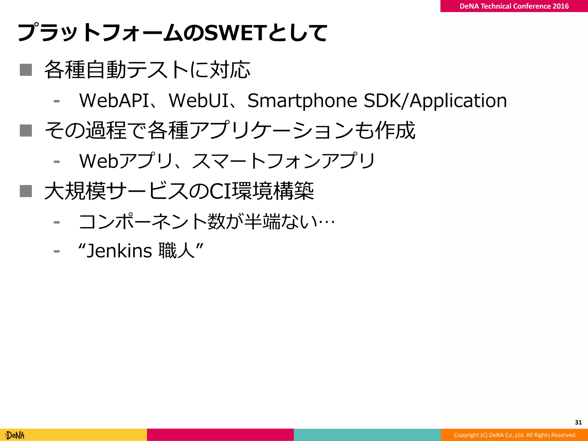 Copyright (C) DeNA Co.,Ltd. All Rights Reserved.
DeNA Technical Conference 2016
プラットフォームのSWETとして
 各種自動テストに対応
⁃ WebAPI、WebUI、Smartphone SDK/Application
 その過程で各種アプリケーションも作成
⁃ Webアプリ、スマートフォンアプリ
 大規模サービスのCI環境構築
⁃ コンポーネント数が半端ない…
⁃ “Jenkins 職人”
31
 